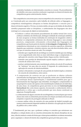 27 
A área de Linguagens, Códigos e suas Tecnologias 
conteúdos fundados em determinados conceitos se cruzam. Os procedimentos 
de trabalho com esses conceitos conduzem à aquisição ou desenvolvimento das 
competências gerais anteriormente citadas. 
Tais competências concorrem para a macrocompetência de comunicar-se e expressar-se. 
Construída pelo uso consciente e pelo trabalho de reflexão sobre as linguagens, a 
competência metalingüística ultrapassa os limites disciplinares e concorre para o 
desenvolvimento cognitivo. Por isso, no ensino médio, em que as atividades de descoberta 
científica perpassam todas as disciplinas, o conhecimento das linguagens não deve 
restringir-se à consecução de objetivos instrumentais. 
• Conhecer e utilizar eficazmente procedimentos de análise textual (lato sensu), 
conhecer a dinâmica da interlocução, distinguir realidade de construção simbólica 
do real, recuperar as formas instituídas de construção do imaginário coletivo, 
dominar os componentes estruturais das diversas linguagens e seus arranjos 
possíveis, compreender criticamente a diversidade das linguagens são 
competências que fazem parte do domínio da Investigação e Compreensão. Essas 
competências relacionam-se com o domínio de conceitos específicos, diferentes 
daqueles que sustentam o domínio anterior, mas não desvinculados deles, uma 
vez que os conceitos atuam em rede. Por exemplo: 
– entender que o significado de um diálogo se constrói à medida que esse diálogo 
vai-se engendrando entre dois ou mais indivíduos exige a compreensão e a 
aplicação de conceitos como língua falada, língua escrita e interlocução; 
– entender uma partida de determinado esporte implica conhecer e aplicar o 
conceito de sintaxe (lato sensu); 
– analisar satisfatoriamente uma manifestação artística do século 20 resultante 
da “releitura” de uma obra do século 19 depende do conhecimento e da 
aplicação do conceito de intertextualidade; 
– analisar criticamente a narração de uma partida de futebol implica o domínio 
do conceito de redundância, entre outros. 
• A compreensão do contexto em que se produzem os objetos culturais 
concretizados nas linguagens, hoje ou no passado, assim como o caráter histórico 
da construção dessas representações, é fundamental também para que o 
funcionamento das linguagens seja entendido, investigado e compreendido na 
sua perspectiva social, não apenas como manifestações isoladas de um indivíduo, 
de uma classe. As competências gerais previstas no eixo da Contextualização 
Sociocultural dão conta desses aspectos, favorecendo o conhecimento efetivo, 
significativo e crítico que a escola pretende que seus alunos construam ou 
adquiram. Exemplificando: 
– o conhecimento de alguns conceitos de sociolingüística é essencial para que nossos 
alunos não criem ou alimentem preconceitos em relação aos falares diversos que 
compõem o espectro do português utilizado no Brasil. 
– a mesma análise crítica da narrativa de uma partida de futebol (exemplo que 
usamos anteriormente) depende também do domínio e da aplicação do conceito 
de público-alvo, entre outros. 
É fundamental, por isso, que o professor conheça os conceitos que estruturam sua 
disciplina e a relação destes com os conceitos estruturantes das demais disciplinas da sua 
área, a fim de conduzir o ensino de forma que o aluno possa estabelecer as sínteses necessárias 
para a aquisição e o desenvolvimento das competências gerais previstas para a área. 
 