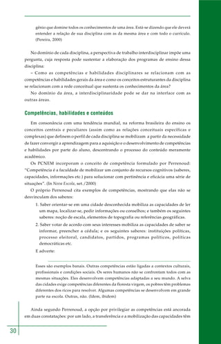 30 
gênio que domine todos os conhecimentos de uma área. Está-se dizendo que ele deverá 
entender a relação de sua disciplina com as da mesma área e com todo o currículo. 
(Pereira, 2000) 
No domínio de cada disciplina, a perspectiva de trabalho interdisciplinar impõe uma 
pergunta, cuja resposta pode sustentar a elaboração dos programas de ensino dessa 
disciplina: 
– Como as competências e habilidades disciplinares se relacionam com as 
competências e habilidades gerais da área e como os conceitos estruturantes da disciplina 
se relacionam com a rede conceitual que sustenta os conhecimentos da área? 
No domínio da área, a interdisciplinaridade pode se dar na interface com as 
outras áreas. 
Competências, habilidades e conteúdos 
Em consonância com uma tendência mundial, na reforma brasileira do ensino os 
conceitos centrais e peculiares (assim como as relações conceituais específicas e 
complexas) que definem o perfil de cada disciplina se mobilizam a partir da necessidade 
de fazer convergir a aprendizagem para a aquisição e o desenvolvimento de competências 
e habilidades por parte do aluno, descentrando o processo do conteúdo meramente 
acadêmico. 
Os PCNEM incorporam o conceito de competência formulado por Perrenoud: 
“Competência é a faculdade de mobilizar um conjunto de recursos cognitivos (saberes, 
capacidades, informações etc.) para solucionar com pertinência e eficácia uma série de 
situações”. (In Nova Escola, set./2000) 
O próprio Perrenoud cita exemplos de competências, mostrando que elas não se 
desvinculam dos saberes: 
1. Saber orientar-se em uma cidade desconhecida mobiliza as capacidades de ler 
um mapa, localizar-se, pedir informações ou conselhos; e também os seguintes 
saberes: noção de escala, elementos de topografia ou referências geográficas. 
2. Saber votar de acordo com seus interesses mobiliza as capacidades de saber se 
informar, preencher a cédula; e os seguintes saberes: instituições políticas, 
processo eleitoral, candidatos, partidos, programas políticos, políticas 
democráticas etc. 
E adverte: 
Esses são exemplos banais. Outras competências estão ligadas a contextos culturais, 
profissionais e condições sociais. Os seres humanos não se confrontam todos com as 
mesmas situações. Eles desenvolvem competências adaptadas a seu mundo. A selva 
das cidades exige competências diferentes da floresta virgem, os pobres têm problemas 
diferentes dos ricos para resolver. Algumas competências se desenvolvem em grande 
parte na escola. Outras, não. (Idem, ibidem) 
Ainda segundo Perrenoud, a opção por privilegiar as competências está ancorada 
em duas constatações: por um lado, a transferência e a mobilização das capacidades têm 
 