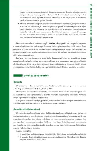 33 
A área de Linguagens, Códigos e suas Tecnologias 
língua estrangeira, um número de dança, uma partida de determinado esporte, 
o hipertexto são tipos específicos de texto. O domínio deste conceito dependerá 
de abstrações feitas a partir de textos estruturados nas linguagens específicas e 
predominantes nas disciplinas da área. 
Contexto. Em cada disciplina é necessário considerar o contexto, que particulariza 
a análise e a interpretação, além de permitir que os recursos expressivos sejam 
categorizados (em eficazes ou não-eficazes, por exemplo), considerando a 
intenção do interlocutor no momento de utilização desses recursos. O emprego 
de uma metáfora, por exemplo, pode ser extremamente eficaz num contexto, 
mas desastrosamente ineficaz em outro. 
Detendo-nos ainda no mesmo exemplo: analisar e interpretar são competências gerais 
e sua aquisição não ocorrerá se o professor se limitar, por exemplo, a pedir para o aluno 
comparar textos (competência mais específica) sem propor atividades que desenvolvam 
outras competências ainda mais específicas, como identificar semelhanças, apontar 
diferenças, categorizar... 
Perde-se, necessariamente, a amplitude das competências ao associá-las à rede 
conceitual de cada disciplina; mas essa amplitude será recuperada na contextualização 
do trabalho na área ou na interface com as demais áreas e, posteriormente, com a 
passagem do contexto imediato para a generalização e abstração, conforme já vimos. 
Conceitos estruturantes 
Conceito 
Os conceitos podem ser considerados “as ferramentas com as quais executamos a 
ação de pensar” (Barbosa & Kohl, 1999, p. 43). 
O conceito é o elemento estrutural do pensamento. Por meio dos conceitos promove-se 
a construção dos significados do mundo concreto, circundante, sensorial. Por meio 
deles, agrupamos categorias da realidade. 
A noção de conceito abrange, portanto, desde as idéias mais simples sobre as coisas 
até abstrações muito elaboradas e distantes do objeto concreto. 
Conceito e história cultural 
Os conceitos são formados ao longo da história. A cultura e a história, mais que meros 
contextualizadores, são elementos constitutivos dos conceitos, componentes de sua 
própria essência. Por isso, não se pode falar em conceitos absolutamente estáticos. Isso 
não significa que os conceitos sejam fluidos a ponto de os delimitarmos da maneira que 
nos convém em determinada situação; significa apenas que é necessário refletir sobre a 
gênese e a história dos mesmos. 
Alguns exemplos: 
• O conceito de texto que se pode formular hoje é diferente do formulado há vinte anos. 
• O conceito de erro lingüístico que se emprega atualmente é bem diferente daquele 
vigente há vinte ou trinta anos. 
 