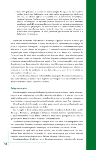 34 
• Nas artes plásticas, o conceito de representação do espaço no plano sofreu 
mudanças ao longo da história: a arte pictórica dos antigos egípcios não levava 
em conta os efeitos ópticos do afastamento; a perspectiva sistemática, 
matematicamente fundamentada, baseada num único ponto de vista fixo e 
central, só começou a ser aplicada no início do século 15. Nas duas primeiras 
décadas do século 20, as vanguardas européias estavam menos preocupadas com 
a perfeição das proporções, de modo que em suas obras deixam de lado a 
perspectiva baseada num único ponto de vista, fixo e central, e buscam a 
simultaneidade de pontos de vista, conceito que sustenta o Cubismo e o 
Futurismo, por exemplo. 
Não basta, no entanto, constatar essas mudanças. É preciso entender as forças que 
nelas intervieram ou intervêm. No caso do conceito de representação do espaço no 
plano, o surgimento da fotografia (1839) parece ter contribuído fundamentalmente para 
relativizar a noção clássica de perspectiva. O desenvolvimento da sociolingüística 
responde por novos enfoques dados ao conceito de erro. Assim, um professor de 
Português que há vinte anos assinalava num texto de aluno como absolutamente 
errôneo o emprego do verbo assistir (sinônimo de presenciar) como transitivo direto, 
certamente não procede hoje da mesma maneira. Esse professor considera antes uma 
descrição recente da norma culta, referencia-se nos diferentes suportes que veiculam 
textos compostos de acordo com essa norma (jornal, revista, documentos oficiais...), 
pondera a respeito do contexto em que tal emissão se deu, leva em conta os 
interlocutores envolvidos etc. 
Se os conceitos são dotados de historicidade e fazem parte de uma história concreta, 
uma visão estática dos mesmos tende a ignorar aspectos por vezes fundamentais de seu 
desenvolvimento e de sua aplicabilidade atual. 
Fatos e conceitos 
Fatos e conceitos têm constituído grande parte do que se ensina na escola; somados, 
chegam a ser sinônimos de conteúdo e eixo das disciplinas – já que, na concepção 
tradicional de ensino, procedimentos e atitudes não se inserem na noção de conteúdo. A 
inserção desses componentes exige uma delimitação mais precisa de fato e conceito. 
Grande parte da informação necessária para a construção do conhecimento, em 
qualquer área, é composta de fatos ou dados. 
Por exemplo: o Brasil venceu cinco campeonatos mundiais de futebol. Por ocasião 
das Copas do mundo, a produção de bandeiras nacionais aumenta significativamente. 
O desconhecimento desses dados certamente prejudicaria qualquer análise que se 
quisesse fazer da relevância do futebol na cultura brasileira. 
No entanto, o conhecimento puro e simples dos dados não é suficiente para se fazer 
uma boa análise. É necessário também estabelecer relações significativas entre os dados 
– e essa competência depende, no exemplo, do domínio do conceito de cultura. 
O conceito dá significado aos fatos e dados, pois permite interpretá-los. Por isso, 
dados e fatos são úteis na construção do conhecimento desde que o aluno detenha 
conceitos que permitam interpretar os dados e fatos que estão em pauta. 
Reconhecer classes de objetos e seres das circunvizinhanças pode depender apenas 
 