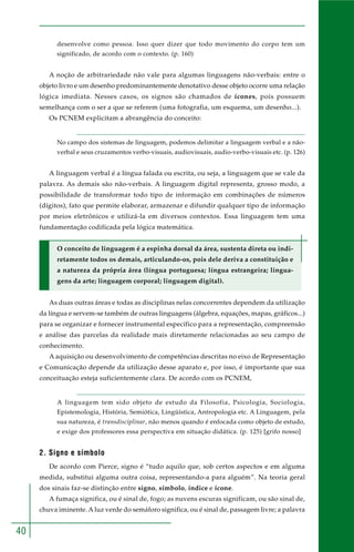 40 
desenvolve como pessoa. Isso quer dizer que todo movimento do corpo tem um 
significado, de acordo com o contexto. (p. 160) 
A noção de arbitrariedade não vale para algumas linguagens não-verbais: entre o 
objeto livro e um desenho predominantemente denotativo desse objeto ocorre uma relação 
lógica imediata. Nesses casos, os signos são chamados de ícones, pois possuem 
semelhança com o ser a que se referem (uma fotografia, um esquema, um desenho...). 
Os PCNEM explicitam a abrangência do conceito: 
No campo dos sistemas de linguagem, podemos delimitar a linguagem verbal e a não-verbal 
e seus cruzamentos verbo-visuais, audiovisuais, audio-verbo-visuais etc. (p. 126) 
A linguagem verbal é a língua falada ou escrita, ou seja, a linguagem que se vale da 
palavra. As demais são não-verbais. A linguagem digital representa, grosso modo, a 
possibilidade de transformar todo tipo de informação em combinações de números 
(dígitos), fato que permite elaborar, armazenar e difundir qualquer tipo de informação 
por meios eletrônicos e utilizá-la em diversos contextos. Essa linguagem tem uma 
fundamentação codificada pela lógica matemática. 
O conceito de linguagem é a espinha dorsal da área, sustenta direta ou indi-retamente 
todos os demais, articulando-os, pois dele deriva a constituição e 
a natureza da própria área (língua portuguesa; língua estrangeira; lingua-gens 
da arte; linguagem corporal; linguagem digital). 
As duas outras áreas e todas as disciplinas nelas concorrentes dependem da utilização 
da língua e servem-se também de outras linguagens (álgebra, equações, mapas, gráficos...) 
para se organizar e fornecer instrumental específico para a representação, compreensão 
e análise das parcelas da realidade mais diretamente relacionadas ao seu campo de 
conhecimento. 
A aquisição ou desenvolvimento de competências descritas no eixo de Representação 
e Comunicação depende da utilização desse aparato e, por isso, é importante que sua 
conceituação esteja suficientemente clara. De acordo com os PCNEM, 
A linguagem tem sido objeto de estudo da Filosofia, Psicologia, Sociologia, 
Epistemologia, História, Semiótica, Lingüística, Antropologia etc. A Linguagem, pela 
sua natureza, é transdisciplinar, não menos quando é enfocada como objeto de estudo, 
e exige dos professores essa perspectiva em situação didática. (p. 125) [grifo nosso] 
2. Signo e símbolo 
De acordo com Pierce, signo é “tudo aquilo que, sob certos aspectos e em alguma 
medida, substitui alguma outra coisa, representando-a para alguém”. Na teoria geral 
dos sinais faz-se distinção entre signo, símbolo, índice e ícone. 
A fumaça significa, ou é sinal de, fogo; as nuvens escuras significam, ou são sinal de, 
chuva iminente. A luz verde do semáforo significa, ou é sinal de, passagem livre; a palavra 
 