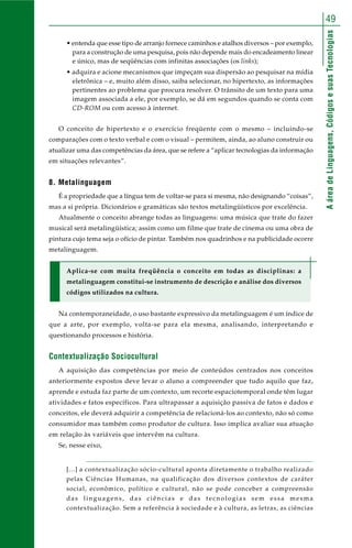 49 
A área de Linguagens, Códigos e suas Tecnologias 
• entenda que esse tipo de arranjo fornece caminhos e atalhos diversos – por exemplo, 
para a construção de uma pesquisa, pois não depende mais do encadeamento linear 
e único, mas de seqüências com infinitas associações (os links); 
• adquira e acione mecanismos que impeçam sua dispersão ao pesquisar na mídia 
eletrônica – e, muito além disso, saiba selecionar, no hipertexto, as informações 
pertinentes ao problema que procura resolver. O trânsito de um texto para uma 
imagem associada a ele, por exemplo, se dá em segundos quando se conta com 
CD-ROM ou com acesso à internet. 
O conceito de hipertexto e o exercício freqüente com o mesmo – incluindo-se 
comparações com o texto verbal e com o visual – permitem, ainda, ao aluno construir ou 
atualizar uma das competências da área, que se refere a “aplicar tecnologias da informação 
em situações relevantes”. 
8. Metalinguagem 
É a propriedade que a língua tem de voltar-se para si mesma, não designando “coisas”, 
mas a si própria. Dicionários e gramáticas são textos metalingüísticos por excelência. 
Atualmente o conceito abrange todas as linguagens: uma música que trate do fazer 
musical será metalingüística; assim como um filme que trate de cinema ou uma obra de 
pintura cujo tema seja o ofício de pintar. Também nos quadrinhos e na publicidade ocorre 
metalinguagem. 
Aplica-se com muita freqüência o conceito em todas as disciplinas: a 
metalinguagem constitui-se instrumento de descrição e análise dos diversos 
códigos utilizados na cultura. 
Na contemporaneidade, o uso bastante expressivo da metalinguagem é um índice de 
que a arte, por exemplo, volta-se para ela mesma, analisando, interpretando e 
questionando processos e história. 
Contextualização Sociocultural 
A aquisição das competências por meio de conteúdos centrados nos conceitos 
anteriormente expostos deve levar o aluno a compreender que tudo aquilo que faz, 
aprende e estuda faz parte de um contexto, um recorte espaciotemporal onde têm lugar 
atividades e fatos específicos. Para ultrapassar a aquisição passiva de fatos e dados e 
conceitos, ele deverá adquirir a competência de relacioná-los ao contexto, não só como 
consumidor mas também como produtor de cultura. Isso implica avaliar sua atuação 
em relação às variáveis que intervêm na cultura. 
Se, nesse eixo, 
[...] a contextualização sócio-cultural aponta diretamente o trabalho realizado 
pelas Ciências Humanas, na qualificação dos diversos contextos de caráter 
social, econômico, político e cultural, não se pode conceber a compreensão 
das linguagens, das ciências e das tecnologias sem essa mesma 
contextualização. Sem a referência à sociedade e à cultura, as letras, as ciências 
 