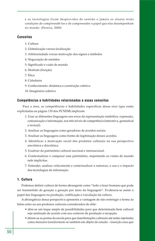 50 
e as tecnologias ficam desprovidas de sentido e jamais os alunos terão 
condições de compreendê-las e de compreender o papel que elas desempenham 
no mundo. (Pereira, 2000) 
Conceitos 
1. Cultura 
2. Globalização versus localização 
3. Arbitrariedade versus motivação dos signos e símbolos 
4. Negociação de sentidos 
5. Significado e visão de mundo 
6. Desfrute (fruição) 
7. Ética 
8. Cidadania 
9. Conhecimento: dinâmica e construção coletiva 
10. Imaginário coletivo 
Competências e habilidades relacionadas a esses conceitos 
Para a área, as competências e habilidades específicas desse eixo (que estão 
explicitadas na página 135 dos PCNEM) implicam: 
1. Usar as diferentes linguagens nos eixos da representação simbólica: expressão, 
comunicação e informação, nos três níveis de competência (interativa, gramatical 
e textual). 
2. Analisar as linguagens como geradoras de acordos sociais. 
3. Analisar as linguagens como fontes de legitimação desses acordos. 
4. Identificar a motivação social dos produtos culturais na sua perspectiva 
sincrônica e diacrônica. 
5. Usufruir do patrimônio cultural nacional e internacional. 
6. Contextualizar e comparar esse patrimônio, respeitando as visões de mundo 
nele implícitas. 
7. Entender, analisar criticamente e contextualizar a natureza, o uso e o impacto 
das tecnologias da informação. 
1. Cultura 
Podemos definir cultura de forma abrangente como “todo o fazer humano que pode 
ser transmitido de geração a geração por meio da linguagem”. Evidencia-se assim o 
papel das linguagens na produção, codificação e veiculação da cultura. 
A abrangência dessa perspectiva apresenta a vantagem de não restringir o termo às 
belas-artes ou aos produtos culturais considerados de elite: 
• abre-se um leque amplo de possibilidades para que determinado bem cultural 
seja analisado de acordo com seu contexto de produção e recepção; 
• abrem-se as portas da escola para que manifestações culturais até então rejeitadas 
como menores transformem-se também em objeto de estudo – inserção essa que 
 