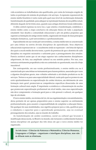 8 
vida econômica os trabalhadores não-qualificados, por conta da formação exigida de 
todos os partícipes do sistema de produção e de serviços. A expansão exponencial do 
ensino médio brasileiro é outra razão pela qual esse nível de escolarização demanda 
transformações de qualidade, para adequar-se à promoção humana de seu público atual, 
diferente daquele de há trinta anos, quando suas antigas diretrizes foram elaboradas. 
A idéia central expressa na nova Lei, e que orienta a transformação, estabelece o 
ensino médio como a etapa conclusiva da educação básica de toda a população 
estudantil. Isso desafia a comunidade educacional a pôr em prática propostas que 
superem as limitações do antigo ensino médio, organizado em função de duas principais 
tradições formativas, a pré-universitária e a profissionalizante. 
Especialmente em sua versão pré-universitária, o ensino médio tem-se caracterizado 
por uma ênfase na estrita divisão disciplinar do aprendizado. Seus objetivos 
educacionais expressavam-se – e usualmente ainda se expressam – em listas de tópicos 
dos quais a escola média deveria tratar, a partir da premissa de que o domínio de cada 
disciplina era requisito necessário e suficiente para o prosseguimento dos estudos. 
Parecia aceitável assim que só em etapa superior tais conhecimentos disciplinares 
adquirissem, de fato, sua amplitude cultural ou seu sentido prático. Por isso, essa 
natureza estritamente propedêutica não era contestada ou questionada, mas ela é hoje 
inaceitável. 
Em contrapartida, em sua versão profissionalizante, o ensino médio era ou é 
caracterizado por uma ênfase no treinamento para fazeres práticos, associados por vezes 
a algumas disciplinas gerais, mas voltados sobretudo a atividades produtivas ou de 
serviços. Treinava-se para uma especialidade laboral, razão pela qual se promovia um 
certo aprofundamento ou especialização de caráter técnicos, em detrimento de uma 
formação mais geral: promoviam-se competências específicas dissociadas de uma 
formação cultural mais ampla. É importante a existência e a disseminação de escolas 
que promovam especialização profissional em nível médio, mas essa especialização 
não deve comprometer a formação geral para a vida pessoal e cultural, em qualquer 
tipo de atividade. 
O novo ensino médio, nos termos da Lei, de sua regulamentação e encaminhamento, 
deixa portanto de ser apenas preparatório para o ensino superior ou estritamente 
profissionalizante, para assumir a responsabilidade de completar a educação básica. 
Em qualquer de suas modalidades, isso significa preparar para a vida, qualificar para 
a cidadania e capacitar para o aprendizado permanente, seja no eventual 
prosseguimento dos estudos, seja no mundo do trabalho. 
As transformações de caráter econômico, social ou cultural que levaram à 
modificação dessa escola, no Brasil e no mundo, não tornaram o conhecimento humano 
menos disciplinar em qualquer das três áreas em que o novo ensino médio foi 
organizado. 
As três áreas – Ciências da Natureza e Matemática, Ciências Humanas, 
Linguagens e Códigos – organizam e interligam disciplinas, mas não 
as diluem nem as eliminam. 
 