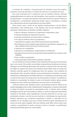 9 
A reformulação do ensino médio e as áreas do conhecimento 
A intenção de completar a formação geral do estudante nessa fase implica, 
entretanto, uma ação articulada, no interior de cada área e no conjunto das áreas. 
Essa ação articulada não é compatível com um trabalho solitário, definido 
independentemente no interior de cada disciplina, como acontecia no antigo ensino 
de segundo grau – no qual se pressupunha outra etapa formativa na qual os saberes se 
interligariam e, eventualmente, ganhariam sentido. Agora, a articulação e o sentido 
dos conhecimentos devem ser garantidos já no ensino médio. 
Num mundo como o atual, de tão rápidas transformações e de tão difíceis 
contradições, estar formado para a vida significa mais do que reproduzir dados, 
denominar classificações ou identificar símbolos. Significa: 
• saber se informar, comunicar-se, argumentar, compreender e agir; 
• enfrentar problemas de diferentes naturezas; 
• participar socialmente, de forma prática e solidária; 
• ser capaz de elaborar críticas ou propostas; e 
• especialmente, adquirir uma atitude de permanente aprendizado. 
Uma formação com tal ambição exige métodos de aprendizado compatíveis, ou 
seja, condições efetivas para que os alunos possam: 
• comunicar-se e argumentar; 
• defrontar-se com problemas, compreendê-los e enfrentá-los; 
• participar de um convívio social que lhes dê oportunidades de se realizar como 
cidadãos; 
• fazer escolhas e proposições; 
• tomar gosto pelo conhecimento, aprender a aprender. 
As características de nossa tradição escolar diferem muito do que seria necessário 
para a nova escola. De um lado, essa tradição compartimenta disciplinas em ementas 
estanques, em atividades padronizadas, não referidas a contextos reais. De outro lado, 
ela impõe ao conjunto dos alunos uma atitude de passividade, tanto em função dos 
métodos adotados quanto da configuração física dos espaços e das condições de 
aprendizado. Estas, em parte, refletem a pouca participação do estudante, ou mesmo 
do professor, na definição das atividades formativas. As perspectivas profissional, social 
ou pessoal dos alunos não fazem parte das preocupações escolares; os problemas e 
desafios da comunidade, da cidade, do país ou do mundo recebem apenas atenção 
marginal no ensino médio, que também por isso precisaria ser reformulado. 
A falta de sintonia entre realidade escolar e necessidades formativas reflete-se nos 
projetos pedagógicos das escolas, freqüentemente inadequados, raramente explicitados 
ou objeto de reflexão consciente da comunidade escolar. A reflexão sobre o projeto 
pedagógico permite que cada professor conheça as razões da opção por determinado 
conjunto de atividades, quais competências se buscam desenvolver com elas e que 
prioridades norteiam o uso dos recursos materiais e a distribuição da carga horária. 
Permite, sobretudo, que o professor compreenda o sentido e a relevância de seu 
trabalho, em sua disciplina, para que as metas formativas gerais definidas para os 
alunos da escola sejam atingidas. Sem essa reflexão, pode faltar clareza sobre como 
conduzir o aprendizado de modo a promover, junto ao alunado, as qualificações 
humanas pretendidas pelo novo ensino médio. 
 