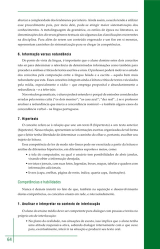 64 
abarcar a complexidade dos fenômenos por inteiro. Ainda assim, a escola tende a utilizar 
esse procedimento pois, por meio dele, pode-se atingir maior sistematização dos 
conhecimentos. A metalinguagem da gramática, os estilos de época na literatura, as 
denominações dos diversos gêneros textuais são algumas das classificações recorrentes 
na disciplina. Para além de serem um conteúdo engessado e um fim em si mesmas, 
representam caminhos de sistematização para se chegar às competências. 
6. Informação versus redundância 
Do ponto de vista da língua, é importante que o aluno domine estes dois conceitos 
não só para determinar a relevância de determinadas informações como também para 
proceder a análises críticas de textos escritos e orais. O professor poderá motivar o estudo 
dos conceitos pela comparação entre a língua falada e a escrita – aquela bem mais 
redundante que esta. Esses conceitos integram ainda a leitura crítica de textos veiculados 
pela mídia, especialmente o rádio – que emprega proposital e abundantemente a 
redundância – e a televisão. 
Nos estudos gramaticais, o aluno poderá entender o porquê de emissões consideradas 
erradas pela norma culta (“os dois menino”; “as casa azul”; “dez real”...) se o professor 
analisar a redundância que marca a concordância nominal – e também alguns casos da 
concordância verbal – na língua portuguesa. 
7. Hipertexto 
O conceito refere-se à relação que une um texto B (hipertexto) a um texto anterior 
(hipotexto). Nessa relação, apresentam-se informações escritas organizadas de tal forma 
que o leitor tenha liberdade de determinar o caminho do olhar e, portanto, escolher seu 
trajeto de leitura. 
Essa competência de ler de modo não-linear pode ser exercitada a partir da leitura e 
análise de diferentes hipertextos, em diferentes suportes e meios, como: 
• a tela do computador, na qual o usuário tem possibilidades de abrir janelas, 
visando obter a informação desejada; 
• revistas e jornais, com suas fotos, legendas, boxes, mapas, tabelas e quadros com 
informações adicionais; 
• livros (capa, orelhas, página de rosto, índice, quarta capa, ilustrações). 
Competências e habilidades 
Nunca é demais insistir no fato de que, também na aquisição e desenvolvimento 
destas competências, os conceitos atuam em rede, e não isoladamente. 
1. Analisar e interpretar no contexto de interlocução 
O aluno do ensino médio deve ser competente para dialogar com pessoas e textos no 
próprio ato de interlocução: 
• No plano da oralidade, nas situações de escuta, isso implica que o aluno tenha 
uma atitude responsiva ativa, sabendo dialogar internamente com o que ouve 
para, eventualmente, intervir na situação e produzir seu texto oral. 
 