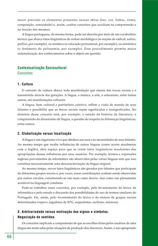 66 
maior precisão os elementos presentes nessas obras (luz, cor, linhas, ritmo, 
composição, sonoridade) e, assim, cunhar conceitos que auxiliam na compreensão e 
na fruição das mesmas. 
A língua portuguesa, da mesma forma, pode ser descrita por meio de um vocabulário 
técnico que abarca fatos lingüísticos de ordem morfológica (as noções de radical, sufixo, 
prefixo, por exemplo), ou sintática (a colocação pronominal, por exemplo), ou semântica 
(o fenômeno da polissemia, por exemplo). Esse procedimento permite maior 
sistematização dos conhecimentos sobre o objeto em questão. 
Contextualização Sociocultural 
Conceitos 
1. Cultura 
O conceito de cultura abarca toda manifestação que emana das trocas sociais e é 
transmitida através das gerações. A língua, a música, a arte, o artesanato, entre tantas 
outras, são manifestações culturais. 
A língua, bem cultural e patrimônio coletivo, reflete a visão de mundo de seus 
falantes e possibilita que as trocas sociais sejam significadas e ressignificadas. No 
domínio desse conceito está, por exemplo, o estudo da história da literatura, a 
compreensão do dinamismo da língua, a questão do respeito às diferenças lingüísticas, 
entre outros. 
2. Globalização versus localização 
A língua é um organismo vivo que obedece aos usos e às necessidades de seus falantes. 
Ao mesmo tempo que recebe influências de outras línguas (como ocorre atualmente 
com o Inglês), abre espaço para que se criem fatos lingüísticos resultantes das 
apropriações dessas influências por seus usuários. Por exemplo, termos e expressões 
ingleses provenientes da informática são absorvidos pelas várias línguas sem que isso 
constitua necessariamente uma descaracterização da língua original. 
Ao mesmo tempo, novos fatos lingüísticos são gerados por falantes que participam 
de diferentes grupos sociais e, por vezes, essas contribuições acabam sendo absorvidas 
por outros círculos, constituindo-se não mais como desvio, mas como uso plenamente 
aceitável na linguagem cotidiana. 
Pode-se trabalhar esses conceitos, por exemplo, pelo levantamento do léxico da 
informática e pelo estudo e discussão das possibilidades de uso de termos similares do 
Português. Ou, ainda, pelo levantamento do léxico e da sintaxe de grupos sociais 
determinados (rappers, jogadores de RPG, esqueitistas, surfistas, músicos). 
3. Arbitrariedade versus motivação dos signos e símbolos. 
Negociação de sentidos. 
Os conceitos implicam a compreensão de que as escolhas feitas pelos usuários de uma 
língua são motivadas pelas situações de produção dos discursos. Assim, o uso apropriado 
 
