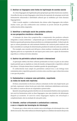 69 
Língua Portuguesa 
2. Analisar as linguagens como fontes de legitimação de acordos sociais 
As várias linguagens são legitimadas pela apropriação que delas fazem seus usuários. 
A escolha de uma ou mais linguagens como forma de expressão de um grupo social está 
intimamente relacionada à identidade cultural que se estabelece por meio dessa(s) 
linguagem(ns). 
Cabe à escola ampliar o conhecimento dos alunos sobre linguagens não-verbais: 
muitas vezes, por não conhecerem seus sistemas os jovens deixam de partilhar 
conhecimentos delas originados. 
3. Identificar a motivação social dos produtos culturais 
na sua perspectiva sincrônica e diacrônica 
A formação do aluno deve propiciar-lhe a compreensão dos produtos culturais 
integrados a seu(s) contexto(s) – compreensão que se constrói tanto pela retrospectiva 
histórica quanto pela presença desses produtos na contemporaneidade. A observação de 
que os valores presentes em cada momento histórico são variáveis pode conduzir com 
mais consistência à aceitação de determinados produtos levando em conta seu contexto. 
Por exemplo, esse conceito será útil para o aluno analisar a mudança de sentido de 
algumas palavras ou expressões de uma época para outra (com o apoio de dicionários 
específicos e a leitura de textos datados). 
4. Usufruir do patrimônio cultural nacional e internacional 
A apreciação estética dos bens culturais produzidos no local, no país ou em outras 
nações permite que se ampliem as visões de mundo, enriquecendo o repertório cultural 
dos alunos. A fruição desses bens é também questão de aprendizagem. 
O conhecimento mais amplo do patrimônio cultural leva a um diálogo mais 
consistente entre o repertório pessoal e os textos orais e escritos a que o aluno tem acesso 
e aos que ele produz. 
5. Contextualizar e comparar esse patrimônio, respeitando 
as visões de mundo nele implícitas 
Os bens concernentes às diversas culturas costumam revelar uma dupla faceta: por 
um lado, expressam valores locais; por outro lado, sintetizam simbolismos universais. 
Por ambos os motivos devem ser respeitados e preservados. 
Quando uma pichação gratuita interfere em um monumento histórico não se presencia 
um convívio harmonioso entre as duas linguagens, mas uma tentativa de deformação 
daquela já existente. O convívio entre linguagens implica em articulação e 
complementação, não na anulação de uma pela outra. 
6. Entender, analisar criticamente e contextualizar a natureza, 
o uso e o impacto das tecnologias de informação 
É comum que o aluno entre em contato com as tecnologias da informação fora e não 
dentro da escola. Elas estão indissociavelmente ligadas ao cotidiano da maioria dos jovens 
 