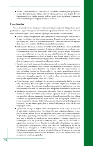 76 
• A norma culta, considerada com uma das variedades de maior prestígio quando 
se trata de avaliar a competência interativa dos usuários de uma língua, deve ter 
lugar garantido na escola, mas não pode ser a única privilegiada no processo de 
conhecimento lingüístico proporcionado ao aluno. 
Procedimentos 
Para o desenvolvimento progressivo da competência interativa, é importante que o 
professor de Língua Portuguesa crie condições capazes de inserir o aluno em situações 
reais de aprendizagem. Nesse sentido, alguns procedimentos são bem-vindos: 
• Alunos e professores precisam ter clareza sobre as várias situações comunicativas 
de que participam: que discursos produzem, de onde, para quem, como, com 
que intenções. Quando se tem esses elementos claros, o ato enunciativo ganha 
chances de produzir nos interlocutores os efeitos desejados. 
• No transcurso das aulas, os alunos devem ter oportunidade de – individualmente, 
em duplas ou em grupos – participar de situações dialogadas que implicam graus 
de formalidade variáveis. Nessa linha de trabalho, pode-se propor desde bate-papos 
mais informais a propósito de uma obra literária até o julgamento da 
atitude de uma personagem do texto literário num debate regrado, gênero oral 
que exige de seus interlocutores um grau maior de formalidade e de consciência 
do texto argumentativo que estão produzindo na fala. 
• É muito importante que, nas situações comunicativas, os alunos apropriem-se 
dos papéis de falantes e ouvintes exigidos na interlocução com o outro. Exercidas 
concretamente, as noções de turno e de respeito à fala do outro passam a ser 
internalizadas a ponto de ficarem claras, para cada participante do ato 
enunciativo, suas funções de falante e de ouvinte. É preciso saber falar, adequando 
o discurso à situação proposta; e é necessário saber ouvir, para que a fala do 
outro ganhe legitimidade e possa ser avaliada. 
• Como é comum que a escola privilegie o uso do padrão culto da língua, existe 
uma tendência à desvalorização de outras variantes lingüísticas. Sempre que 
puder, o professor deve mostrar aos alunos que, embora legitimados pelo uso, 
determinados discursos são menos ou mais adequados a determinadas situações. 
• Ainda que se relacione a linguagem informal à fala e a linguagem formal à 
escrita, tal relação é bastante questionável. É preciso mostrar aos alunos que 
um texto literário que recupera a linguagem do adolescente médio ou a fala de 
habitante do agreste nordestino pode operar com a linguagem informal, ao 
passo que, em uma situação de formatura, em um discurso dirigido ao paraninfo 
da turma, um estudante pode lançar mão de elementos próprios de uma 
linguagem formal. 
• Quando se enxerga a língua como um organismo vivo, criado a partir de 
determinados mecanismos de funcionamento que respeitam algumas regras 
que podem ser, são ou devem ser seguidas, começa-se a operar com uma noção 
de gramática que ultrapassa os limites da norma. Ao se ampliar a perspectiva 
com que se aborda a gramática, os alunos podem começar a perceber as 
diferenças entre as gramáticas internalizada, descritiva e normativa, 
repensando assim as noções de certo e errado, abrindo espaço para aquelas 
de adequado e inadequado. Ainda que pareçam inadequados diante de 
determinadas situações, é fundamental que os usos da linguagem sejam 
inicialmente respeitados para que se retrabalhem os discursos, a ponto de 
adequá-los às respectivas situações. Portanto, atividades de retextualização 
parecem ser muito apropriadas. 
 