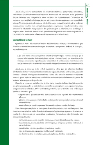 77 
Língua Portuguesa 
Ainda que, no que diz respeito ao desenvolvimento da competência interativa, 
tenhamos dado maior ênfase aos discursos produzidos em situações orais, queremos 
deixar claro que essa competência não é exclusiva da expressão oral. Certamente há 
inúmeras oportunidades de interação com o texto escrito que se operam pela capacidade 
leitora. No entanto, entendemos que o trabalho com a competência interativa pode ser 
extremamente benéfico para a criação de condições propícias ao vínculo necessário entre 
professor e estudantes nos processos de aprendizagem. A abertura para o diálogo, o 
respeito à fala do outro, o saber ouvir parecem ser requisitos fundamentais para que a 
circulação das idéias e dos saberes se dê efetivamente na sala de aula. 
Competência textual 
Quando se pensa no desenvolvimento da competência textual, é recomendável que 
se tenha clareza sobre sua conceituação. Adotamos a perspectiva de Koch & Travaglia, 
segundo os quais 
[...] o texto é uma unidade lingüística concreta (perceptível pela visão ou audição), que é 
tomada pelos usuários da língua (falante, escritor e ouvinte, leitor), em uma situação de 
interação comunicativa específica, como uma unidade de sentido e como preenchendo uma 
função comunicativa reconhecível e reconhecida, independentemente de sua extensão. (1997) 
Ainda que a noção de texto verbal incorpore a idéia que, ao falarmos, também 
produzimos textos, vamos centrar nossa atenção especialmente no texto escrito, que será 
tomado – também ao longo do ensino médio – como uma unidade de ensino. Vale ainda 
lembrar que a idéia de texto como unidade de ensino será abordada tanto do ponto de 
vista da leitura quanto da produção. 
Quando se pensa no trabalho com textos, outro conceito indissociável diz respeito 
aos gêneros em que eles se materializam, tomando-se como pilares seus aspectos temático, 
composicional e estilístico. Deve-se lembrar, portanto, que o trabalho com textos aqui 
proposto considera que: 
• alguns temas podem ser mais bem desenvolvidos a partir de determinados 
gêneros; 
• gêneros consagrados pela tradição costumam ter uma estrutura composicional 
mais definida; 
• as escolhas que o autor opera na língua determinam o estilo do texto. 
Essa abordagem explicita as vantagens de se abandonar o tradicional esquema das 
estruturas textuais (narração, descrição, dissertação) para adotar a perspectiva de que a 
escola deve incorporar em sua prática os gêneros, ficcionais ou não-ficcionais, que 
circulam socialmente: 
• na literatura, o poema, o conto, o romance, o texto dramático, entre outros; 
• no jornalismo, a nota, a notícia, a reportagem, o artigo de opinião, o editorial, a 
carta do leitor; 
• nas ciências, o texto expositivo, o verbete, o ensaio; 
• na publicidade, a propaganda institucional, o anúncio; 
• no direito, as leis, os estatutos, as declarações de direitos, entre outros. 
 
