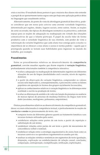 82 
orais e escritos. O resultado dessa postura é que a maioria dos alunos não entende 
o porquê de se apresentarem tantas regras sem que haja uma aplicação prática delas 
na linguagem que usualmente utiliza. 
Alternativamente, do ponto de vista da abordagem gramatical descritiva, pode-se 
considerar que em nosso país convive uma enorme variedade lingüística, 
determinada por regiões, idades, lugares sociais, entre outros. Assim, as noções 
de certo ou errado, tão típicas da abordagem normativa ou prescritiva, cederiam 
espaço para as noções de adequação ou inadequação em virtude das situações 
comunicativas de que o falante participa. É papel da escola lidar de forma 
produtiva com a variedade lingüística de sua clientela, sem perder de vista a 
valorização da variante lingüística que cada aluno traz consigo para a escola e a 
importância de se oferecer a esse aluno o acesso à norma padrão – aquela que é 
prestigiada quando se testam suas habilidades para ingressar no mundo do 
trabalho, por exemplo. 
Procedimentos 
Entre os procedimentos relativos ao desenvolvimento da competência 
gramatical, convém ressaltar aqueles que dizem respeito à variação lingüística, 
profundamente relacionados também à competência interativa: 
• avaliar a adequação ou inadequação de determinados registros em diferentes 
situações de uso da língua (modalidades oral e escrita, níveis de registro, 
dialetos); 
• a partir da observação da variação lingüística, compreender os valores 
sociais nela implicados e, conseqüentemente, o preconceito contra os falares 
populares em oposição às formas dos grupos socialmente favorecidos; 
• aplicar os conhecimentos relativos à variação lingüística e às diferenças entre 
oralidade e escrita na produção de textos; 
• avaliar as diferenças de sentido e de valor em função da presença ou ausência 
de marcas típicas do processo de mudança histórica da língua num texto 
dado (arcaísmo, neologismo, polissemia, empréstimo). 
Outros procedimentos relativos ao desenvolvimento da competência gramatical, 
dessa vez mais relacionados à competência textual, e particularmente às noções de 
coerência e coesão no processamento do texto, são: 
• comparar textos de diferentes gêneros quanto ao tratamento temático e aos 
recursos formais utilizados pelo autor; 
• estabelecer relações entre partes de um texto a partir de repetição e 
substituição de um termo; 
• estabelecer relações entre partes de um texto a partir de mecanismos de 
concordância verbal e nominal; 
• estabelecer relação entre a estratégia argumentativa do autor, bem como os 
recursos coesivos e os operadores argumentativos usados por ele; 
• analisar as relações sintático-semânticas em segmentos do texto (gradação, 
disjunção, explicação ou estabelecimento de relação causal, conclusão, 
comparação, contraposição, exemplificação, retificação, explicitação). 
 