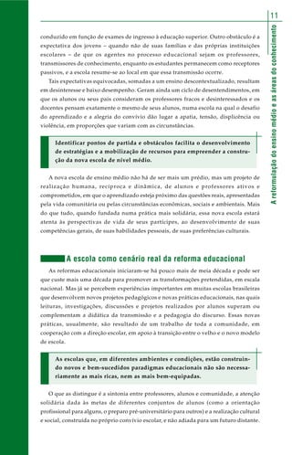 11 
A reformulação do ensino médio e as áreas do conhecimento 
conduzido em função de exames de ingresso à educação superior. Outro obstáculo é a 
expectativa dos jovens – quando não de suas famílias e das próprias instituições 
escolares – de que os agentes no processo educacional sejam os professores, 
transmissores de conhecimento, enquanto os estudantes permanecem como receptores 
passivos, e a escola resume-se ao local em que essa transmissão ocorre. 
Tais expectativas equivocadas, somadas a um ensino descontextualizado, resultam 
em desinteresse e baixo desempenho. Geram ainda um ciclo de desentendimentos, em 
que os alunos ou seus pais consideram os professores fracos e desinteressados e os 
docentes pensam exatamente o mesmo de seus alunos, numa escola na qual o desafio 
do aprendizado e a alegria do convívio dão lugar a apatia, tensão, displicência ou 
violência, em proporções que variam com as circunstâncias. 
Identificar pontos de partida e obstáculos facilita o desenvolvimento 
de estratégias e a mobilização de recursos para empreender a constru-ção 
da nova escola de nível médio. 
A nova escola de ensino médio não há de ser mais um prédio, mas um projeto de 
realização humana, recíproca e dinâmica, de alunos e professores ativos e 
comprometidos, em que o aprendizado esteja próximo das questões reais, apresentadas 
pela vida comunitária ou pelas circunstâncias econômicas, sociais e ambientais. Mais 
do que tudo, quando fundada numa prática mais solidária, essa nova escola estará 
atenta às perspectivas de vida de seus partícipes, ao desenvolvimento de suas 
competências gerais, de suas habilidades pessoais, de suas preferências culturais. 
A escola como cenário real da reforma educacional 
As reformas educacionais iniciaram-se há pouco mais de meia década e pode ser 
que custe mais uma década para promover as transformações pretendidas, em escala 
nacional. Mas já se percebem experiências importantes em muitas escolas brasileiras 
que desenvolvem novos projetos pedagógicos e novas práticas educacionais, nas quais 
leituras, investigações, discussões e projetos realizados por alunos superam ou 
complementam a didática da transmissão e a pedagogia do discurso. Essas novas 
práticas, usualmente, são resultado de um trabalho de toda a comunidade, em 
cooperação com a direção escolar, em apoio à transição entre o velho e o novo modelo 
de escola. 
As escolas que, em diferentes ambientes e condições, estão construin-do 
novos e bem-sucedidos paradigmas educacionais não são necessa-riamente 
as mais ricas, nem as mais bem-equipadas. 
O que as distingue é a sintonia entre professores, alunos e comunidade, a atenção 
solidária dada às metas de diferentes conjuntos de alunos (como a orientação 
profissional para alguns, o preparo pré-universitário para outros) e a realização cultural 
e social, construída no próprio convívio escolar, e não adiada para um futuro distante. 
 