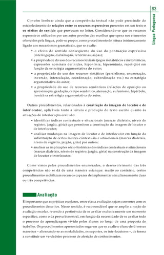 83 
Língua Portuguesa 
Convém lembrar ainda que a competência textual não pode prescindir do 
estabelecimento de relações entre os recursos expressivos presentes em um texto e 
os efeitos de sentido que provocam no leitor. Considerando-se que os recursos 
expressivos utilizados por um autor provêm das escolhas que opera nos elementos 
oferecidos pela língua, pode-se propor, como procedimento de leitura intrinsecamente 
ligado aos mecanismos gramaticais, que se avalie: 
• o efeito de sentido conseqüente do uso da pontuação expressiva 
(interrogação, exclamação, reticências, aspas); 
• a propriedade do uso dos recursos lexicais (jogos metafóricos e metonímicos, 
expressões nominais definidas, hiponímia, hiperonímia, repetição) em 
função da estratégia argumentativa do autor; 
• a propriedade do uso dos recursos sintáticos (paralelismo, enumeração, 
inversão, intercalação, coordenação, subordinação etc.) na estratégia 
argumentativa do autor; 
• a propriedade do uso de recursos semânticos (relações de oposição ou 
aproximação, gradação, campo semântico, atenuação, eufemismo, hipérbole, 
ironia) na estratégia argumentativa do autor. 
Outros procedimentos, relacionados à construção da imagem de locutor e de 
interlocutor, aplicáveis tanto à leitura e produção do texto escrito quanto às 
situações de interlocução oral, são: 
• identificar índices contextuais e situacionais (marcas dialetais, níveis de 
registro, jargão, gíria) que permitem a construção da imagem de locutor e 
de interlocutor; 
• analisar mudanças na imagem de locutor e de interlocutor em função da 
substituição de certos índices contextuais e situacionais (marcas dialetais, 
níveis de registro, jargão, gíria) por outros; 
• analisar as implicações sócio-históricas dos índices contextuais e situacionais 
(marcas dialetais, níveis de registro, jargão, gíria) na construção da imagem 
de locutor e interlocutor. 
Como vimos pelos procedimentos enumerados, o desenvolvimento das três 
competências não se dá de uma maneira estanque: muito ao contrário, certos 
procedimentos mobilizam recursos capazes de implementar simultaneamente duas 
ou três competências. 
Avaliação 
É importante que as práticas escolares, entre elas a avaliação, sejam coerentes com os 
procedimentos descritos. Nesse sentido, é recomendável que se amplie a noção de 
avaliação escolar, revendo a pertinência de se avaliar exclusivamente um momento 
específico, como o da prova bimestral, em função da necessidade de se avaliar todo 
o processo de aprendizagem vivido pelos alunos ao longo de uma proposta de 
trabalho. Os procedimentos apresentados sugerem que se avalie o aluno de diversas 
maneiras – alternando-se as modalidades, os suportes, os interlocutores –, de forma 
a constituir um verdadeiro processo de aferição de conhecimentos. 
 