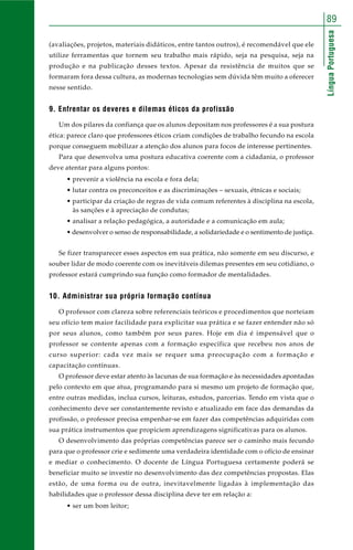 89 
Língua Portuguesa 
(avaliações, projetos, materiais didáticos, entre tantos outros), é recomendável que ele 
utilize ferramentas que tornem seu trabalho mais rápido, seja na pesquisa, seja na 
produção e na publicação desses textos. Apesar da resistência de muitos que se 
formaram fora dessa cultura, as modernas tecnologias sem dúvida têm muito a oferecer 
nesse sentido. 
9. Enfrentar os deveres e dilemas éticos da profissão 
Um dos pilares da confiança que os alunos depositam nos professores é a sua postura 
ética: parece claro que professores éticos criam condições de trabalho fecundo na escola 
porque conseguem mobilizar a atenção dos alunos para focos de interesse pertinentes. 
Para que desenvolva uma postura educativa coerente com a cidadania, o professor 
deve atentar para alguns pontos: 
• prevenir a violência na escola e fora dela; 
• lutar contra os preconceitos e as discriminações – sexuais, étnicas e sociais; 
• participar da criação de regras de vida comum referentes à disciplina na escola, 
às sanções e à apreciação de condutas; 
• analisar a relação pedagógica, a autoridade e a comunicação em aula; 
• desenvolver o senso de responsabilidade, a solidariedade e o sentimento de justiça. 
Se fizer transparecer esses aspectos em sua prática, não somente em seu discurso, e 
souber lidar de modo coerente com os inevitáveis dilemas presentes em seu cotidiano, o 
professor estará cumprindo sua função como formador de mentalidades. 
10. Administrar sua própria formação contínua 
O professor com clareza sobre referenciais teóricos e procedimentos que norteiam 
seu ofício tem maior facilidade para explicitar sua prática e se fazer entender não só 
por seus alunos, como também por seus pares. Hoje em dia é impensável que o 
professor se contente apenas com a formação específica que recebeu nos anos de 
curso superior: cada vez mais se requer uma preocupação com a formação e 
capacitação contínuas. 
O professor deve estar atento às lacunas de sua formação e às necessidades apontadas 
pelo contexto em que atua, programando para si mesmo um projeto de formação que, 
entre outras medidas, inclua cursos, leituras, estudos, parcerias. Tendo em vista que o 
conhecimento deve ser constantemente revisto e atualizado em face das demandas da 
profissão, o professor precisa empenhar-se em fazer das competências adquiridas com 
sua prática instrumentos que propiciem aprendizagens significativas para os alunos. 
O desenvolvimento das próprias competências parece ser o caminho mais fecundo 
para que o professor crie e sedimente uma verdadeira identidade com o ofício de ensinar 
e mediar o conhecimento. O docente de Língua Portuguesa certamente poderá se 
beneficiar muito se investir no desenvolvimento das dez competências propostas. Elas 
estão, de uma forma ou de outra, inevitavelmente ligadas à implementação das 
habilidades que o professor dessa disciplina deve ter em relação a: 
• ser um bom leitor; 
 