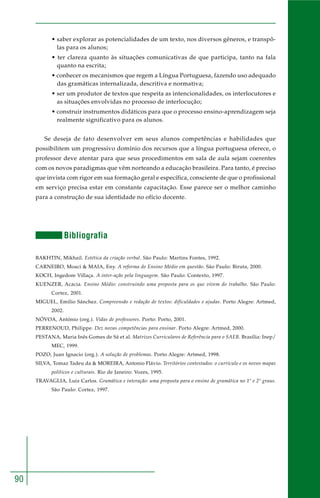 90 
• saber explorar as potencialidades de um texto, nos diversos gêneros, e transpô-las 
para os alunos; 
• ter clareza quanto às situações comunicativas de que participa, tanto na fala 
quanto na escrita; 
• conhecer os mecanismos que regem a Língua Portuguesa, fazendo uso adequado 
das gramáticas internalizada, descritiva e normativa; 
• ser um produtor de textos que respeita as intencionalidades, os interlocutores e 
as situações envolvidas no processo de interlocução; 
• construir instrumentos didáticos para que o processo ensino-aprendizagem seja 
realmente significativo para os alunos. 
Se deseja de fato desenvolver em seus alunos competências e habilidades que 
possibilitem um progressivo domínio dos recursos que a língua portuguesa oferece, o 
professor deve atentar para que seus procedimentos em sala de aula sejam coerentes 
com os novos paradigmas que vêm norteando a educação brasileira. Para tanto, é preciso 
que invista com rigor em sua formação geral e específica, consciente de que o profissional 
em serviço precisa estar em constante capacitação. Esse parece ser o melhor caminho 
para a construção de sua identidade no ofício docente. 
Bibliografia 
BAKHTIN, Mikhail. Estética da criação verbal. São Paulo: Martins Fontes, 1992. 
CARNEIRO, Moaci & MAIA, Eny. A reforma do Ensino Médio em questão. São Paulo: Biruta, 2000. 
KOCH, Ingedore Villaça. A inter-ação pela linguagem. São Paulo: Contexto, 1997. 
KUENZER, Acacia. Ensino Médio: construindo uma proposta para os que vivem do trabalho. São Paulo: 
Cortez, 2001. 
MIGUEL, Emilio Sánchez. Compreensão e redação de textos: dificuldades e ajudas. Porto Alegre: Artmed, 
2002. 
NÓVOA, António (org.). Vidas de professores. Porto: Porto, 2001. 
PERRENOUD, Philippe. Dez novas competências para ensinar. Porto Alegre: Artmed, 2000. 
PESTANA, Maria Inês Gomes de Sá et al. Matrizes Curriculares de Referência para o SAEB. Brasília: Inep/ 
MEC, 1999. 
POZO, Juan Ignacio (org.). A solução de problemas. Porto Alegre: Artmed, 1998. 
SILVA, Tomaz Tadeu da & MOREIRA, Antonio Flávio. Territórios contestados: o currículo e os novos mapas 
políticos e culturais. Rio de Janeiro: Vozes, 1995. 
TRAVAGLIA, Luiz Carlos. Gramática e interação: uma proposta para o ensino de gramática no 1º e 2º graus. 
São Paulo: Cortez, 1997. 
 