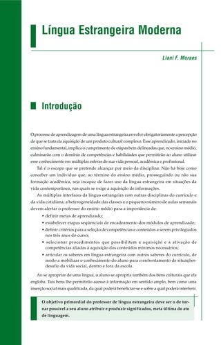 Língua Estrangeira Moderna 
Introdução 
O processo de aprendizagem de uma língua estrangeira envolve obrigatoriamente a percepção 
de que se trata da aquisição de um produto cultural complexo. Esse aprendizado, iniciado no 
ensino fundamental, implica o cumprimento de etapas bem delineadas que, no ensino médio, 
culminarão com o domínio de competências e habilidades que permitirão ao aluno utilizar 
esse conhecimento em múltiplas esferas de sua vida pessoal, acadêmica e profissional. 
Tal é o escopo que se pretende alcançar por meio da disciplina. Não há hoje como 
conceber um indivíduo que, ao término do ensino médio, prosseguindo ou não sua 
formação acadêmica, seja incapaz de fazer uso da língua estrangeira em situações da 
vida contemporânea, nas quais se exige a aquisição de informações. 
As múltiplas interfaces da língua estrangeira com outras disciplinas do currículo e 
da vida cotidiana, a heterogeneidade das classes e o pequeno número de aulas semanais 
devem alertar o professor do ensino médio para a importância de: 
• definir metas de aprendizado; 
• estabelecer etapas seqüenciais de encadeamento dos módulos de aprendizado; 
• definir critérios para a seleção de competências e conteúdos a serem privilegiados 
nos três anos do curso; 
• selecionar procedimentos que possibilitem a aquisição e a ativação de 
competências aliadas à aquisição dos conteúdos mínimos necessários; 
• articular os saberes em língua estrangeira com outros saberes do currículo, de 
modo a mobilizar o conhecimento do aluno para o enfrentamento de situações-desafio 
da vida social, dentro e fora da escola. 
Ao se apropriar de uma língua, o aluno se apropria também dos bens culturais que ela 
engloba. Tais bens lhe permitirão acesso à informação em sentido amplo, bem como uma 
inserção social mais qualificada, da qual poderá beneficiar-se e sobre a qual poderá interferir. 
O objetivo primordial do professor de língua estrangeira deve ser o de tor-nar 
possível a seu aluno atribuir e produzir significados, meta última do ato 
de linguagem. 
Liani F. Moraes 
 