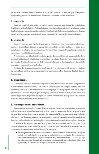 98 
provérbios também fornece bons índices do processo de correlação, que ultrapassa a 
questão lingüística e é revelador de diferentes culturas e visões de mundo. 
3. Integração 
Deve ser objeto de discussão no ensino médio a grande quantidade de empréstimos 
lingüísticos utilizada hoje no Português falado e escrito. A discussão sobre a validade ou não 
de alguns desses usos estimulará a postura crítica frente a influências estrangeiras e as diversas 
maneiras pelas quais certos estrangeirismos passam a integrar o léxico de outra língua. 
4. Identidade 
Compreensão de que é pela língua que se organizam e se comunicam saberes dos 
quais os indivíduos devem se apropriar no âmbito social e cultural – para gerar 
significados e integrar-se no mundo de forma crítica e segundo escolhas pessoais no 
campo das possibilidades da cultura. 
A construção da identidade cultural parte da consciência da necessidade de se 
construir a identidade lingüística, constituída pelo estudo da conservação e das rupturas, 
da posição dos interlocutores em dado momento histórico, das negociações de sentido, 
intenções e expectativas envolvidas. 
O estudo das línguas estrangeiras modernas deve levar ainda à reflexão sobre estatutos 
de indivíduos frente a outros, competência que transcende o domínio das habilidades 
lingüísticas. 
5. Classificação 
O processo analítico do estudo lingüístico deve desenvolver no aluno competências 
e habilidades classificatórias, tais como a identificação de tempos verbais em seus 
contextos de uso, o reconhecimento do emprego de linguagem técnica e jargão 
profissional (Business English, por exemplo). Ou ainda o estudo dos phrasal verbs, dos 
verbos regulares e irregulares do Inglês, de verbos pronominais do Espanhol e do Francês, 
tanto no discurso escrito como na oralidade. 
6. Informação versus redundância 
Apreensão do texto sob a ótica da diferenciação de elementos essenciais de informação 
e de redundância textual ou gramatical. É o caso, por exemplo, da negação na língua 
inglesa. Por sua intrínseca característica de “economia” lingüístico-estrutural, o Inglês 
não opera com duas negações na mesma oração, o que não ocorre com as línguas latinas. 
Perceber redundâncias textuais implica competências sólidas de leitura e interpretação. 
O estudo de alguns tópicos da gramática normativa do Inglês, se feito 
comparativamente com a do Português, pode ser um caminho interessante para a 
construção do conceito de redundância. Por exemplo: 
• o aluno pode identificar na concordância redundante de número, em Português 
(adjetivo e substantivo, e artigo e substantivo), a origem de construções 
consideradas inadequadas pela norma culta (“meninas bonita”, “as casa”) – algo 
que não ocorre na língua inglesa, em que essa concordância redundante não existe 
e, portanto, o adjetivo e o artigo não variam em número; 
 