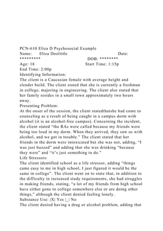 PCN-610 Eliza D Psychosocial Example
Name: Eliza Doolittle Date:
********* DOB: ********
Age: 18 Start Time: 1:15p
End Time: 2:00p
Identifying Information:
The client is a Caucasian female with average height and
slender build. The client stated that she is currently a freshman
in college, majoring in engineering. The client also stated that
her family resides in a small town approximately two hours
away.
Presenting Problem:
At the onset of the session, the client statedthatshe had come to
counseling as a result of being caught in a campus dorm with
alcohol (it is an alcohol-free campus). Concerning the incident,
the client stated “the RAs were called because my friends were
being too loud in my dorm. When they arrived, they saw us with
alcohol, and we got in trouble.” The client stated that her
friends in the dorm were intoxicated but she was not, adding, “I
was just buzzed” and adding that she was drinking “because
they were” and “it’s just something to do.”
Life Stressors:
The client identified school as a life stressor, adding “things
came easy to me in high school, I just figured it would be the
same in college”. The client went on to state that, in addition to
the difficulty in increased study requirements, she had struggles
in making friends, stating, “a lot of my friends from high school
have either gone to college somewhere else or are doing other
things,” although the client denied feeling lonely.
Substance Use: |X| Yes |_| No
The client denied having a drug or alcohol problem, adding that
 