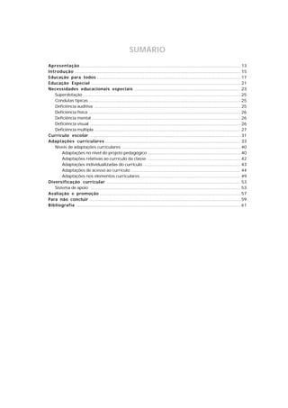 SUMÁRIO
Apresentação ................................................................................................................... 13
Introdução ....................................................................................................................... 15
Educação para todos ....................................................................................................... 17
Educação Especial ........................................................................................................... 21
Necessidades educacionais especiais ............................................................................ 23
   Superdotação ................................................................................................................. 25
   Condutas típicas ............................................................................................................. 25
   Deficiência auditiva ......................................................................................................... 25
   Deficiência física ............................................................................................................. 26
   Deficiência mental ........................................................................................................... 26
   Deficiência visual ............................................................................................................ 26
   Deficiência múltipla ......................................................................................................... 27
Currículo escolar ............................................................................................................ 31
Adaptações curriculares ................................................................................................. 33
   Níveis de adaptações curriculares ..................................................................................... 40
       Adaptações no nível do projeto pedagógico ................................................................... 40
       Adaptações relativas ao currículo da classe ................................................................... 42
       Adaptações individualizadas do currículo ...................................................................... 43
       Adaptações de acesso ao currículo ............................................................................... 44
       Adaptações nos elementos curriculares ........................................................................ 49
Diversificação curricular ................................................................................................ 53
   Sistema de apoio ............................................................................................................ 53
Avaliação e promoção ..................................................................................................... 57
Para não concluir ............................................................................................................ 59
Bibliografia ...................................................................................................................... 61
 