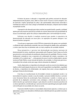 INTRODUÇÃO

        O direito da pessoa à educação é resguardado pela política nacional de educação
independentemente de gênero, etnia, idade ou classe social. O acesso à escola extrapola o ato
da matrícula e implica apropriação do saber e das oportunidades educacionais oferecidas à
totalidade dos alunos com vistas a atingir as finalidades da educação, a despeito da diversidade
na população escolar.

        A perspectiva de educação para todos constitui um grande desafio, quando a realidade
aponta para uma numerosa parcela de excluídos do sistema educacional sem possibilidade de
acesso à escolarização, apesar dos esforços empreendidos para a universalização do ensino.

       Enfrentar esse desafio é condição essencial para atender à expectativa de
democratização da educação em nosso país e às aspirações de quantos almejam o seu
desenvolvimento e progresso.

         A escola que se espera para o século XXI tem compromisso não apenas com a produção
e a difusão do saber culturalmente construído, mas com a formação do cidadão crítico, participativo
e criativo para fazer face às demandas cada vez mais complexas da sociedade moderna.

        Nessa perspectiva, o governo tem desencadeado movimentos nacionais de
democratização do ensino, atualmente representados pelo Programa Toda Criança na Escola
que preconiza a universalização do atendimento educacional com qualidade. Prioriza o ensino
fundamental, contando-se com a expectativa de colaboração dos estados, municípios e da
sociedade civil, ao admitir que “... a não-garantia de acesso à escola na idade própria, seja por
incúria do Poder Público ou por omissão da família e da sociedade, é a forma mais perversa e
irremediável de exclusão social, pois nega o direito elementar de cidadania”1.

        Assim, depreende-se a importância da educação escolar no exercício da cidadania que
implica a efetiva participação da pessoa na vida social resguardada a sua dignidade, a igualdade
de direitos, a importância da solidariedade e do respeito, bem como a recusa categórica de
quaisquer formas de discriminação.

        Com base no reconhecimento da diversidade existente na população escolar e na
necessidade de respeitar e atender a essa diversidade, o presente trabalho focaliza o currículo
como ferramenta básica da escolarização; busca dimensionar o sentido e o alcance que se
pretende dar às adaptações curriculares como estratégias e critérios de atuação docente; e
admite decisões que oportunizam adequar a ação educativa escolar às maneiras peculiares de
os alunos aprenderem, considerando que o processo de ensino-aprendizagem pressupõe atender
à diversificação de necessidades dos alunos na escola.

       O presente trabalho focaliza as necessidades educacionais especiais, os alunos que as
apresentam e oferece aos educadores referências para a identificação dos que podem necessitar
1
    MEC, 1997c.


                                               15
 