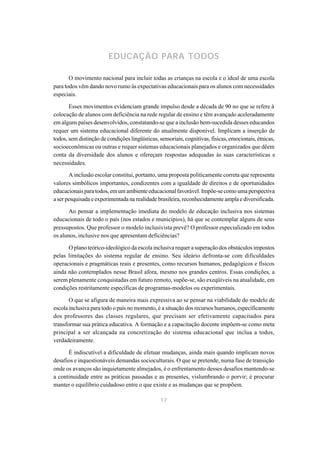 EDUCAÇÃO PARA TODOS

       O movimento nacional para incluir todas as crianças na escola e o ideal de uma escola
para todos vêm dando novo rumo às expectativas educacionais para os alunos com necessidades
especiais.

       Esses movimentos evidenciam grande impulso desde a década de 90 no que se refere à
colocação de alunos com deficiência na rede regular de ensino e têm avançado aceleradamente
em alguns países desenvolvidos, constatando-se que a inclusão bem-sucedida desses educandos
requer um sistema educacional diferente do atualmente disponível. Implicam a inserção de
todos, sem distinção de condições lingüísticas, sensoriais, cognitivas, físicas, emocionais, étnicas,
socioeconômicas ou outras e requer sistemas educacionais planejados e organizados que dêem
conta da diversidade dos alunos e ofereçam respostas adequadas às suas características e
necessidades.

       A inclusão escolar constitui, portanto, uma proposta politicamente correta que representa
valores simbólicos importantes, condizentes com a igualdade de direitos e de oportunidades
educacionais para todos, em um ambiente educacional favorável. Impõe-se como uma perspectiva
a ser pesquisada e experimentada na realidade brasileira, reconhecidamente ampla e diversificada.

      Ao pensar a implementação imediata do modelo de educação inclusiva nos sistemas
educacionais de todo o país (nos estados e municípios), há que se contemplar alguns de seus
pressupostos. Que professor o modelo inclusivista prevê? O professor especializado em todos
os alunos, inclusive nos que apresentam deficiências?

      O plano teórico-ideológico da escola inclusiva requer a superação dos obstáculos impostos
pelas limitações do sistema regular de ensino. Seu ideário defronta-se com dificuldades
operacionais e pragmáticas reais e presentes, como recursos humanos, pedagógicos e físicos
ainda não contemplados nesse Brasil afora, mesmo nos grandes centros. Essas condições, a
serem plenamente conquistadas em futuro remoto, supõe-se, são exeqüíveis na atualidade, em
condições restritamente específicas de programas-modelos ou experimentais.

       O que se afigura de maneira mais expressiva ao se pensar na viabilidade do modelo de
escola inclusiva para todo o país no momento, é a situação dos recursos humanos, especificamente
dos professores das classes regulares, que precisam ser efetivamente capacitados para
transformar sua prática educativa. A formação e a capacitação docente impõem-se como meta
principal a ser alcançada na concretização do sistema educacional que inclua a todos,
verdadeiramente.

      É indiscutível a dificuldade de efetuar mudanças, ainda mais quando implicam novos
desafios e inquestionáveis demandas socioculturais. O que se pretende, numa fase de transição
onde os avanços são inquietamente almejados, é o enfrentamento desses desafios mantendo-se
a continuidade entre as práticas passadas e as presentes, vislumbrando o porvir; é procurar
manter o equilíbrio cuidadoso entre o que existe e as mudanças que se propõem.

                                                17
 