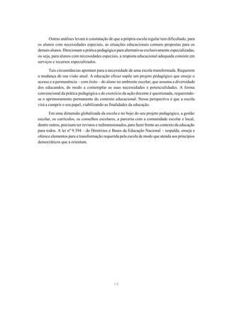 Outras análises levam à constatação de que a própria escola regular tem dificultado, para
os alunos com necessidades especiais, as situações educacionais comuns propostas para os
demais alunos. Direcionam a prática pedagógica para alternativas exclusivamente especializadas,
ou seja, para alunos com necessidades especiais, a resposta educacional adequada consiste em
serviços e recursos especializados.

       Tais circunstâncias apontam para a necessidade de uma escola transformada. Requerem
a mudança de sua visão atual. A educação eficaz supõe um projeto pedagógico que enseje o
acesso e a permanência – com êxito – do aluno no ambiente escolar; que assuma a diversidade
dos educandos, de modo a contemplar as suas necessidades e potencialidades. A forma
convencional da prática pedagógica e do exercício da ação docente é questionada, requerendo-
se o aprimoramento permanente do contexto educacional. Nessa perspectiva é que a escola
virá a cumprir o seu papel, viabilizando as finalidades da educação.

       Em uma dimensão globalizada da escola e no bojo do seu projeto pedagógico, a gestão
escolar, os currículos, os conselhos escolares, a parceria com a comunidade escolar e local,
dentre outros, precisam ser revistos e redimensionados, para fazer frente ao contexto da educação
para todos. A lei nº 9.394 – de Diretrizes e Bases da Educação Nacional – respalda, enseja e
oferece elementos para a transformação requerida pela escola de modo que atenda aos princípios
democráticos que a orientam.




                                              19
 