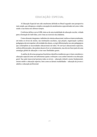 EDUCAÇÃO ESPECIAL

      A Educação Especial tem sido atualmente definida no Brasil segundo uma perspectiva
mais ampla, que ultrapassa a simples concepção de atendimentos especializados tal como vinha
sendo a sua marca nos últimos tempos.

       Conforme define a nova LDB, trata-se de uma modalidade de educação escolar, voltada
para a formação do indivíduo, com vistas ao exercício da cidadania.

       Como elemento integrante e indistinto do sistema educacional, realiza-se transversalmente,
em todos os níveis de ensino, nas instituições escolares, cujo projeto, organização e prática
pedagógica devem respeitar a diversidade dos alunos, a exigir diferenciações nos atos pedagógicos
que contemplem as necessidades educacionais de todos. Os serviços educacionais especiais,
embora diferenciados, não podem desenvolver-se isoladamente, mas devem fazer parte de uma
estratégia global de educação e visar suas finalidades gerais.

       A análise de diversas pesquisas brasileiras identifica tendências que evitam considerar a
educação especial como um subsistema à parte e reforçam o seu caráter interativo na educação
geral. Sua ação transversal permeia todos os níveis – educação infantil, ensino fundamental,
ensino médio e educação superior, bem como as demais modalidades – educação de jovens e
adultos e educação profissional.




                                              21
 