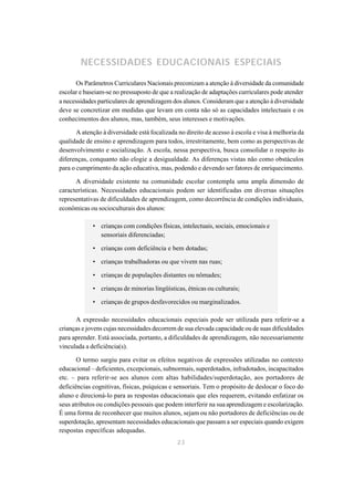 NECESSIDADES EDUCACIONAIS ESPECIAIS

      Os Parâmetros Curriculares Nacionais preconizam a atenção à diversidade da comunidade
escolar e baseiam-se no pressuposto de que a realização de adaptações curriculares pode atender
a necessidades particulares de aprendizagem dos alunos. Consideram que a atenção à diversidade
deve se concretizar em medidas que levam em conta não só as capacidades intelectuais e os
conhecimentos dos alunos, mas, também, seus interesses e motivações.

       A atenção à diversidade está focalizada no direito de acesso à escola e visa à melhoria da
qualidade de ensino e aprendizagem para todos, irrestritamente, bem como as perspectivas de
desenvolvimento e socialização. A escola, nessa perspectiva, busca consolidar o respeito às
diferenças, conquanto não elogie a desigualdade. As diferenças vistas não como obstáculos
para o cumprimento da ação educativa, mas, podendo e devendo ser fatores de enriquecimento.

      A diversidade existente na comunidade escolar contempla uma ampla dimensão de
características. Necessidades educacionais podem ser identificadas em diversas situações
representativas de dificuldades de aprendizagem, como decorrência de condições individuais,
econômicas ou socioculturais dos alunos:

             • crianças com condições físicas, intelectuais, sociais, emocionais e
               sensoriais diferenciadas;

             • crianças com deficiência e bem dotadas;

             • crianças trabalhadoras ou que vivem nas ruas;

             • crianças de populações distantes ou nômades;

             • crianças de minorias lingüísticas, étnicas ou culturais;

             • crianças de grupos desfavorecidos ou marginalizados.

      A expressão necessidades educacionais especiais pode ser utilizada para referir-se a
crianças e jovens cujas necessidades decorrem de sua elevada capacidade ou de suas dificuldades
para aprender. Está associada, portanto, a dificuldades de aprendizagem, não necessariamente
vinculada a deficiência(s).

       O termo surgiu para evitar os efeitos negativos de expressões utilizadas no contexto
educacional – deficientes, excepcionais, subnormais, superdotados, infradotados, incapacitados
etc. – para referir-se aos alunos com altas habilidades/superdotação, aos portadores de
deficiências cognitivas, físicas, psíquicas e sensoriais. Tem o propósito de deslocar o foco do
aluno e direcioná-lo para as respostas educacionais que eles requerem, evitando enfatizar os
seus atributos ou condições pessoais que podem interferir na sua aprendizagem e escolarização.
É uma forma de reconhecer que muitos alunos, sejam ou não portadores de deficiências ou de
superdotação, apresentam necessidades educacionais que passam a ser especiais quando exigem
respostas específicas adequadas.
                                              23
 
