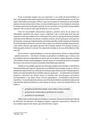 O que se pretende resgatar com essa expressão é o seu caráter de funcionalidade, ou
seja, o que qualquer aluno pode requerer do sistema educativo quando freqüenta a escola. Isso
requer uma análise que busque verificar o que ocorre quando se transforma as necessidades
especiais de uma criança numa criança com necessidades especiais. Com freqüência, necessitar
de atenção especial na escola pode repercutir no risco de tornar-se um portador de necessidades
especiais. Não se trata de mero jogo de palavras ou de conceitos.
       Falar em necessidades educacionais especiais, portanto, deixa de ser pensar nas
dificuldades específicas dos alunos e passa a significar o que a escola pode fazer para dar
respostas às suas necessidades, de um modo geral, bem como aos que apresentam necessidades
específicas muito diferentes dos demais. Considera os alunos, de um modo geral, como passíveis
de necessitar, mesmo que temporariamente, de atenção específica e poder requerer um tratamento
diversificado dentro do mesmo currículo. Não se nega o risco da discriminação, do preconceito
e dos efeitos adversos que podem decorrer dessa atenção especial. Em situação extrema, a
diferença pode conduzir à exclusão. Por culpa da diversidade ou de nossa dificuldade em lidar
com ela?
       Nesse contexto, a ajuda pedagógica e os serviços educacionais, mesmo os especializados
– quando necessários – não devem restringir ou prejudicar os trabalhos que os alunos com
necessidades especiais compartilham na sala de aula com os demais colegas. Respeitar a atenção
à diversidade e manter a ação pedagógica “normal” parece ser um desafio presente na integração
dos alunos com maiores ou menos acentuadas dificuldades para aprender.
       Embora as necessidades especiais na escola sejam amplas e diversificadas, a atual Política
Nacional de Educação Especial2 aponta para uma definição de prioridades no que se refere ao
atendimento especializado a ser oferecido na escola para quem dele necessitar. Nessa perspectiva,
define como aluno portador de necessidades especiais aquele que “... por apresentar necessidades
próprias e diferentes dos demais alunos no domínio das aprendizagens curriculares
correspondentes à sua idade, requer recursos pedagógicos e metodologias educacionais
específicas.” A classificação desses alunos, para efeito de prioridade no atendimento educacional
especializado (preferencialmente na rede regular de ensino), consta da referida Política e dá
ênfase a:

               • portadores de deficiência mental, visual, auditiva, física e múltipla;
               • portadores de condutas típicas (problemas de conduta);
               • portadores de superdotação.

      Objetivando a uniformização terminológica e conceitual, a Secretaria de Educação Especial
do Ministério da Educação e do Desporto propõe as seguintes características referentes às
necessidades especiais dos alunos, que serão descritas a seguir:




2
    BRASIL, 1994.


                                                 24
 