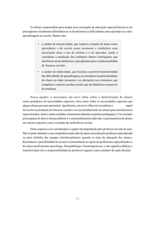 O esforço empreendido para mudar essa concepção de educação especial baseia-se em
pressupostos atualmente defendidos ao se focalizarem as dificuldades para aprender ou a não-
aprendizagem na escola. Dentre eles:

             • o caráter de interatividade, que implica a relação do aluno como
               aprendente e da escola como ensinante e estabelece uma
               associação entre o ato de ensinar e o de aprender, tendo a
               considerar a mediação dos múltiplos fatores interligados que
               interferem nessas dinâmicas e que apontam para a multicausalidade
               do fracasso escolar;

             • o caráter de relatividade, que focaliza a possível transitoriedade
               das dificuldades de aprendizagem, ao considerar as particularidades
               do aluno em dado momento e as alterações nos elementos que
               compõem o contexto escolar e social, que são dinâmicos e passíveis
               de mudança.

      Nesse quadro, é necessário um novo olhar sobre a identificação de alunos
como portadores de necessidades especiais, bem como sobre as necessidades especiais que
alguns alunos possam apresentar. Igualmente, um novo olhar em considerar o            papel
da escola na produção do fracasso escolar e no encaminhamento de alunos para atendimentos
especializados, dentre outras medidas comumente adotadas na prática pedagógica. Um exemplo
preocupante do desvio dessas práticas é o encaminhamento indevido e a permanência de alunos
em classes especiais como resultado da ineficiência escolar.

       Outro aspecto a ser considerado é o papel desempenhado pelo professor da sala de aula.
Não se pode substituir a sua competência pela ação de apoio exercida pelo professor especializado
ou pelo trabalho das equipes interdisciplinares quando se trata da educação dos alunos.
Reconhecer a possibilidade de recorrer eventualmente ao apoio de professores especializados e
de outros profissionais (psicólogo, fonoaudiólogo, fisioterapeuta etc.), não significa abdicar e
transferir para eles a responsabilidade do professor regente como condutor da ação docente.




                                              28
 