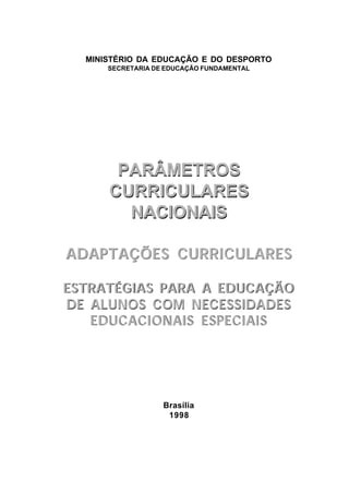 MINISTÉRIO DA EDUCAÇÃO E DO DESPORTO
      SECRETARIA DE EDUCAÇÃO FUNDAMENTAL




       PARÂMETROS
      CURRICULARES
        NACIONAIS

ADAPTAÇÕES CURRICULARES

ESTRATÉGIAS PARA A EDUCAÇÃO
DE ALUNOS COM NECESSIDADES
   EDUCACIONAIS ESPECIAIS




                   Brasília
                    1998
 
