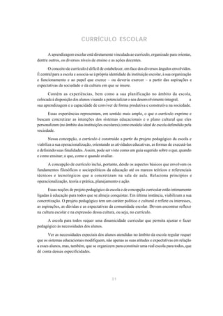 CURRÍCULO ESCOLAR

      A aprendizagem escolar está diretamente vinculada ao currículo, organizado para orientar,
dentre outros, os diversos níveis de ensino e as ações docentes.

      O conceito de currículo é difícil de estabelecer, em face dos diversos ângulos envolvidos.
É central para a escola e associa-se à própria identidade da instituição escolar, à sua organização
e funcionamento e ao papel que exerce – ou deveria exercer – a partir das aspirações e
expectativas da sociedade e da cultura em que se insere.

      Contém as experiências, bem como a sua planificação no âmbito da escola,
colocada à disposição dos alunos visando a potencializar o seu desenvolvimento integral, a
sua aprendizagem e a capacidade de conviver de forma produtiva e construtiva na sociedade.

      Essas experiências representam, em sentido mais amplo, o que o currículo exprime e
buscam concretizar as intenções dos sistemas educacionais e o plano cultural que eles
personalizam (no âmbito das instituições escolares) como modelo ideal de escola defendido pela
sociedade.

       Nessa concepção, o currículo é construído a partir do projeto pedagógico da escola e
viabiliza a sua operacionalização, orientando as atividades educativas, as formas de executá-las
e definindo suas finalidades. Assim, pode ser visto como um guia sugerido sobre o que, quando
e como ensinar; o que, como e quando avaliar.

      A concepção de currículo inclui, portanto, desde os aspectos básicos que envolvem os
fundamentos filosóficos e sociopolíticos da educação até os marcos teóricos e referenciais
técnicos e tecnológicos que a concretizam na sala de aula. Relaciona princípios e
operacionalização, teoria e prática, planejamento e ação.

       Essas noções de projeto pedagógico da escola e de concepção curricular estão intimamente
ligadas à educação para todos que se almeja conquistar. Em última instância, viabilizam a sua
concretização. O projeto pedagógico tem um caráter político e cultural e reflete os interesses,
as aspirações, as dúvidas e as expectativas da comunidade escolar. Devem encontrar reflexo
na cultura escolar e na expressão dessa cultura, ou seja, no currículo.

     A escola para todos requer uma dinamicidade curricular que permita ajustar o fazer
pedagógico às necessidades dos alunos.

       Ver as necessidades especiais dos alunos atendidas no âmbito da escola regular requer
que os sistemas educacionais modifiquem, não apenas as suas atitudes e expectativas em relação
a esses alunos, mas, também, que se organizem para constituir uma real escola para todos, que
dê conta dessas especificidades.




                                               31
 