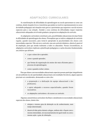 ADAPTAÇÕES CURRICULARES
       As manifestações de dificuldades de aprendizagem na escola apresentam-se como um
contínuo, desde situações leves e transitórias que podem se resolver espontaneamente no curso
do trabalho pedagógico até situações mais graves e persistentes que requerem o uso de recursos
especiais para a sua solução. Atender a esse contínuo de dificuldades requer respostas
educacionais adequadas envolvendo graduais e progressivas adaptações do currículo.

       As adaptações curriculares constituem, pois, possibilidades educacionais de atuar frente
às dificuldades de aprendizagem dos alunos. Pressupõem que se realize a adaptação do currículo
regular, quando necessário, para torná-lo apropriado às peculiaridades dos alunos com
necessidades especiais. Não um novo currículo, mas um currículo dinâmico, alterável, passível
de ampliação, para que atenda realmente a todos os educandos. Nessas circunstâncias, as
adaptações curriculares implicam a planificação pedagógica e a ações docentes fundamentadas
em critérios que definem:

             • o que o aluno deve aprender;

             • como e quando aprender;

             • que formas de organização do ensino são mais eficientes para o
               processo de aprendizagem;

             • como e quando avaliar o aluno.
      Para que alunos com necessidades educacionais especiais possam participar integralmente
em um ambiente rico de oportunidades educacionais com resultados favoráveis, alguns aspectos
precisam ser considerados, destacando-se entre eles:

             • a preparação e a dedicação da equipe educacional e dos
               professores;

             • o apoio adequado e recursos especializados, quando forem
               necessários;

             • as adaptações curriculares e de acesso ao currículo.

      Algumas características curriculares facilitam o atendimento às necessidades educacionais
especiais dos alunos, dentre elas:

             • atinjam o mesmo grau de abstração ou de conhecimento, num
               tempo determinado;

             • desenvolvidas pelos demais colegas, embora não o façam com a
               mesma intensidade, em necessariamente de igual modo ou com a
               mesma ação e grau de abstração.

                                             33
 