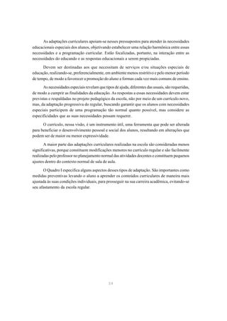 As adaptações curriculares apoiam-se nesses pressupostos para atender às necessidades
educacionais especiais dos alunos, objetivando estabelecer uma relação harmônica entre essas
necessidades e a programação curricular. Estão focalizadas, portanto, na interação entre as
necessidades do educando e as respostas educacionais a serem propiciadas.

      Devem ser destinadas aos que necessitam de serviços e/ou situações especiais de
educação, realizando-se, preferencialmente, em ambiente menos restritivo e pelo menor período
de tempo, de modo a favorecer a promoção do aluno a formas cada vez mais comuns de ensino.

      As necessidades especiais revelam que tipos de ajuda, diferentes das usuais, são requeridas,
de modo a cumprir as finalidades da educação. As respostas a essas necessidades devem estar
previstas e respaldadas no projeto pedagógico da escola, não por meio de um currículo novo,
mas, da adaptação progressiva do regular, buscando garantir que os alunos com necessidades
especiais participem de uma programação tão normal quanto possível, mas considere as
especificidades que as suas necessidades possam requerer.

      O currículo, nessa visão, é um instrumento útil, uma ferramenta que pode ser alterada
para beneficiar o desenvolvimento pessoal e social dos alunos, resultando em alterações que
podem ser de maior ou menor expressividade.

       A maior parte das adaptações curriculares realizadas na escola são consideradas menos
significativas, porque constituem modificações menores no currículo regular e são facilmente
realizadas pelo professor no planejamento normal das atividades docentes e constituem pequenos
ajustes dentro do contexto normal de sala de aula.

      O Quadro I especifica alguns aspectos desses tipos de adaptação. São importantes como
medidas preventivas levando o aluno a aprender os conteúdos curriculares de maneira mais
ajustada às suas condições individuais, para prosseguir na sua carreira acadêmica, evitando-se
seu afastamento da escola regular.




                                               34
 