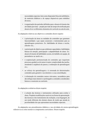 necessidades especiais, bem como disposição física de mobiliários,
               de materiais didáticos e de espaço disponíveis para trabalhos
               diversos;

           • à organização dos períodos definidos para o desenvolvimento das
             atividades previstas – propõe previsão de tempo diversificada para
             desenvolver os diferentes elementos do currículo na sala de aula.

     As adaptações relativas aos objetivos e conteúdos dizem respeito:

           • à priorização de áreas ou unidades de conteúdos que garantam
             funcionalidade e que sejam essenciais e instrumentais para as
             aprendizagens posteriores. Ex: habilidades de leitura e escrita,
             cálculos etc.;

           • à priorização de objetivos que enfatizam capacidades e habilidades
             básicas de atenção, participação e adaptabilidade do aluno. Ex:
             desenvolvimento de habilidades sociais, de trabalho em equipe, de
             persistência na tarefa etc.;

           • à seqüenciação pormenorizada de conteúdos que requeiram
             processos gradativos de menor à maior complexidade das tarefas,
             atendendo à seqüência de passos, à ordenação da aprendizagem
             etc.;

           • ao reforço da aprendizagem e à retomada de determinados
             conteúdos para garantir o seu domínio e a sua consolidação;

           • à eliminação de conteúdos menos relevantes, secundários para
             dar enfoque mais intensivo e prolongado a conteúdos considerados
             básicos e essenciais no currículo.



     As adaptações avaliativas dizem respeito:

           • à seleção das técnicas e instrumentos utilizados para avaliar o
             aluno. Propõem modificações sensíveis na forma de apresentação
             das técnicas e dos instrumentos de avaliação, a sua linguagem, de
             um modo diferente dos demais alunos de modo que atenda às
             peculiaridades dos que apresentam necessidades especiais.

      As adaptações nos procedimentos didáticos e nas atividades de ensino-aprendizagem
referem-se ao como ensinar os componentes curriculares. Dizem respeito:



                                            36
 