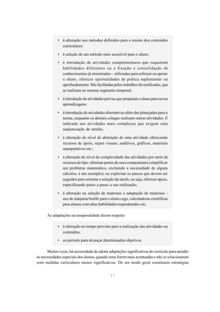 • à alteração nos métodos definidos para o ensino dos conteúdos
               curriculares;

             • à seleção de um método mais acessível para o aluno;

             • à introdução de atividades complementares que requeiram
               habilidades diferentes ou a fixação e consolidação de
               conhecimentos já ministrados – utilizadas para reforçar ou apoiar
               o aluno, oferecer oportunidades de prática suplementar ou
               aprofundamento. São facilitadas pelos trabalhos diversificados, que
               se realizam no mesmo segmento temporal;

             • à introdução de atividades prévias que preparam o aluno para novas
               aprendizagens;

             • à introdução de atividades alternativas além das planejadas para a
               turma, enquanto os demais colegas realizam outras atividades. É
               indicada nas atividades mais complexas que exigem uma
               seqüenciação de tarefas;

             • à alteração do nível de abstração de uma atividade oferecendo
               recursos de apoio, sejam visuais, auditivos, gráficos, materiais
               manipulativos etc.;

             • à alteração do nível de complexidade das atividades por meio de
               recursos do tipo: eliminar partes de seus componentes (simplificar
               um problema matemático, excluindo a necessidade de alguns
               cálculos, é um exemplo); ou explicitar os passos que devem ser
               seguidos para orientar a solução da tarefa, ou seja, oferecer apoio,
               especificando passo a passo a sua realização;

             • à alteração na seleção de materiais e adaptação de materiais –
               uso de máquina braille para o aluno cego, calculadoras científicas
               para alunos com altas habilidades/superdotados etc.

      As adaptações na temporalidade dizem respeito:

             • à alteração no tempo previsto para a realização das atividades ou
               conteúdos;
             • ao período para alcançar determinados objetivos.

      Muitas vezes, há necessidade de adotar adaptações significativas do currículo para atender
às necessidades especiais dos alunos, quando estas forem mais acentuadas e não se solucionarem
com medidas curriculares menos significativas. De um modo geral constituem estratégias


                                              37
 