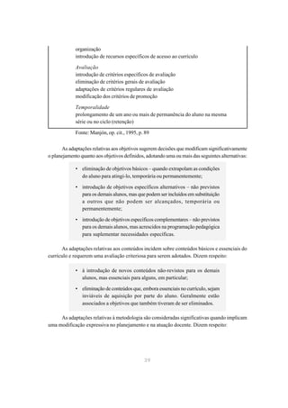 organização
             introdução de recursos específicos de acesso ao currículo

             Avaliação
             introdução de critérios específicos de avaliação
             eliminação de critérios gerais de avaliação
             adaptações de critérios regulares de avaliação
             modificação dos critérios de promoção

             Temporalidade
             prolongamento de um ano ou mais de permanência do aluno na mesma
             série ou no ciclo (retenção)

             Fonte: Manjón, op. cit., 1995, p. 89


      As adaptações relativas aos objetivos sugerem decisões que modificam significativamente
o planejamento quanto aos objetivos definidos, adotando uma ou mais das seguintes alternativas:

             • eliminação de objetivos básicos – quando extrapolam as condições
               do aluno para atingi-lo, temporária ou permanentemente;

             • introdução de objetivos específicos alternativos – não previstos
               para os demais alunos, mas que podem ser incluídos em substituição
               a outros que não podem ser alcançados, temporária ou
               permanentemente;

             • introdução de objetivos específicos complementares – não previstos
               para os demais alunos, mas acrescidos na programação pedagógica
               para suplementar necessidades específicas.

      As adaptações relativas aos conteúdos incidem sobre conteúdos básicos e essenciais do
currículo e requerem uma avaliação criteriosa para serem adotados. Dizem respeito:

             • à introdução de novos conteúdos não-revistos para os demais
               alunos, mas essenciais para alguns, em particular;

             • eliminação de conteúdos que, embora essenciais no currículo, sejam
               inviáveis de aquisição por parte do aluno. Geralmente estão
               associados a objetivos que também tiveram de ser eliminados.

     As adaptações relativas à metodologia são consideradas significativas quando implicam
uma modificação expressiva no planejamento e na atuação docente. Dizem respeito:




                                              39
 