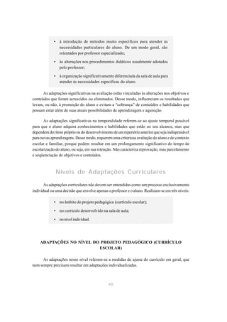 • à introdução de métodos muito específicos para atender às
               necessidades particulares do aluno. De um modo geral, são
               orientados por professor especializado;

             • às alterações nos procedimentos didáticos usualmente adotados
               pelo professor;

             • à organização significativamente diferenciada da sala de aula para
               atender às necessidades específicas do aluno.

      As adaptações significativas na avaliação estão vinculadas às alterações nos objetivos e
conteúdos que foram acrescidos ou eliminados. Desse modo, influenciam os resultados que
levam, ou não, à promoção do aluno e evitam a “cobrança” de conteúdos e habilidades que
possam estar além de suas atuais possibilidades de aprendizagem e aquisição.

      As adaptações significativas na temporalidade referem-se ao ajuste temporal possível
para que o aluno adquira conhecimentos e habilidades que estão ao seu alcance, mas que
dependem do ritmo próprio ou do desenvolvimento de um repertório anterior que seja indispensável
para novas aprendizagens. Desse modo, requerem uma criteriosa avaliação do aluno e do contexto
escolar e familiar, porque podem resultar em um prolongamento significativo do tempo de
escolarização do aluno, ou seja, em sua retenção. Não caracteriza reprovação, mas parcelamento
e seqüenciação de objetivos e conteúdos.



              Níveis de Adaptações Curriculares

       As adaptações curriculares não devem ser entendidas como um processo exclusivamente
individual ou uma decisão que envolve apenas o professor e o aluno. Realizam-se em três níveis:

             • no âmbito do projeto pedagógico (currículo escolar);

             • no currículo desenvolvido na sala de aula;

             • no nível individual.




    ADAPTAÇÕES NO NÍVEL DO PROJETO PEDAGÓGICO (CURRÍCULO
                          ESCOLAR)

      As adaptações nesse nível referem-se a medidas de ajuste do currículo em geral, que
nem sempre precisam resultar em adaptações individualizadas.



                                              40
 