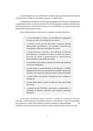 As ações adaptativas visam a flexibilizar o currículo para que ele possa ser desenvolvido
na sala de aula e atender às necessidades especiais de alguns alunos.

      As adaptações curriculares no nível do projeto pedagógico devem focalizar, principalmente,
a organização escolar e os serviços de apoio. Elas devem propiciar condições estruturais para
que possam ocorrer no nível da sala de aula e no nível individual, caso seja necessária uma
programação específica para o aluno.

      Essas medidas podem se concretizar nas seguintes situações ilustrativas:


             • a escola flexibiliza os critérios e os procedimentos pedagógicos
               levando em conta a diversidade dos seus alunos;

             • o contexto escolar permite discussões e propicia medidas
               diferenciadas metodológicas e de avaliação e promoção que
               contemplam as diferenças individuais dos alunos;

             • a escola favorece e estimula a diversificação de técnicas,
               procedimentos e estratégias de ensino, de modo que ajuste o
               processo de ensino e aprendizagem às características,
               potencialidades e capacidades dos alunos;

             • a comunidade escolar realiza avaliações do contexto que interferem
               no processo pedagógico;

             • a escola assume a responsabilidade na identificação e avaliação
               diagnóstica dos alunos que apresentam necessidades educacionais
               especiais, com o apoio dos setores do sistema e outras articulações;

             • a escola elabora documentos informativos mais completos e
               elucidativos;
             • a escola define objetivos gerais levando em conta a diversidade
               dos alunos;

             • o currículo escolar flexibiliza a priorização, a seqüenciação e a
               eliminação de objetivos específicos, para atender às diferenças
               individuais.


       As decisões curriculares devem envolver a equipe da escola para realizar a
avaliação, a identificação das necessidades especiais e providenciar o apoio correspondente
para o professor e o aluno. Devem reduzir ao mínimo, transferir as responsabilidades        de
atendimento para profissionais fora do âmbito escolar ou exigir recursos externos à escola.




                                              41
 