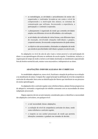 • as metodologias, as atividades e procedimentos de ensino são
              organizados e realizados levando-se em conta o nível de
              compreensão e a motivação dos alunos; os sistemas de
              comunicação que utilizam, favorecendo a experiência, a
              participação e o estímulo à expressão;

            • o planejamento é organizado de modo que contenha atividades
              amplas com diferentes níveis de dificuldades e de realização;

            • as atividades são realizadas de várias formas, com diferentes tipos
              de execução, envolvendo situações individuais e grupais,
              cooperativamente, favorecendo comportamentos de ajuda mútua;

            • os objetivos são acrescentados, eliminados ou adaptados de modo
              que atenda às peculiaridades individuais e grupais na sala de aula.

      As adaptações no nível da sala de aula visam a tornar possível a real participação do
aluno e a sua aprendizagem eficiente no ambiente da escola regular. Consideram, inclusive, a
organização do tempo de modo a incluir as atividades destinadas ao atendimento especializado
fora do horário normal de aula, muitas vezes necessários e indispensáveis ao aluno.



              ADAPTAÇÕES INDIVIDUALIZADAS DO CURRÍCULO

       As modalidades adaptativas, nesse nível, focalizam a atuação do professor na avaliação
e no atendimento do aluno. Compete-lhe o papel principal na definição do nível de competência
curricular do educando, bem como na identificação dos fatores que interferem no seu processo
de ensino-aprendizagem.

      As adaptações têm o currículo regular como referência básica, adotam formas progressivas
de adequá-lo, norteando a organização do trabalho consoante com as necessidades do aluno
(adaptação processual).

      Alguns aspectos devem ser previamente considerados para se identificar a necessidade
das adaptações curriculares, em qualquer nível:


            • a real necessidade dessas adaptações;

            • a avaliação do nível de competência curricular do aluno, tendo
              como referência o currículo regular;

            • o respeito ao seu caráter processual, de modo que permita
              alterações constantes e graduais nas tomadas de decisão.


                                             43
 