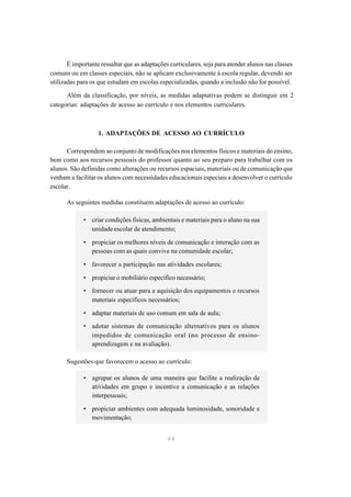 É importante ressaltar que as adaptações curriculares, seja para atender alunos nas classes
comuns ou em classes especiais, não se aplicam exclusivamente à escola regular, devendo ser
utilizadas para os que estudam em escolas especializadas, quando a inclusão não for possível.

      Além da classificação, por níveis, as medidas adaptativas podem se distinguir em 2
categorias: adaptações de acesso ao currículo e nos elementos curriculares.



                   1. ADAPTAÇÕES DE ACESSO AO CURRÍCULO

      Correspondem ao conjunto de modificações nos elementos físicos e materiais do ensino,
bem como aos recursos pessoais do professor quanto ao seu preparo para trabalhar com os
alunos. São definidas como alterações ou recursos espaciais, materiais ou de comunicação que
venham a facilitar os alunos com necessidades educacionais especiais a desenvolver o currículo
escolar.

      As seguintes medidas constituem adaptações de acesso ao currículo:

             • criar condições físicas, ambientais e materiais para o aluno na sua
               unidade escolar de atendimento;

             • propiciar os melhores níveis de comunicação e interação com as
               pessoas com as quais convive na comunidade escolar;

             • favorecer a participação nas atividades escolares;

             • propiciar o mobiliário específico necessário;
             • fornecer ou atuar para a aquisição dos equipamentos e recursos
               materiais específicos necessários;

             • adaptar materiais de uso comum em sala de aula;

             • adotar sistemas de comunicação alternativos para os alunos
               impedidos de comunicação oral (no processo de ensino-
               aprendizagem e na avaliação).

      Sugestões que favorecem o acesso ao currículo:

             • agrupar os alunos de uma maneira que facilite a realização de
               atividades em grupo e incentive a comunicação e as relações
               interpessoais;

             • propiciar ambientes com adequada luminosidade, sonoridade e
               movimentação;


                                               44
 