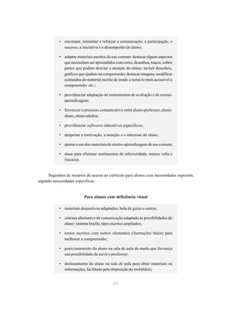 • encorajar, estimular e reforçar a comunicação, a participação, o
              sucesso, a iniciativa e o desempenho do aluno;

            • adaptar materiais escritos de uso comum: destacar alguns aspectos
              que necessitam ser apreendidos com cores, desenhos, traços; cobrir
              partes que podem desviar a atenção do aluno; incluir desenhos,
              gráficos que ajudem na compreensão; destacar imagens; modificar
              conteúdos de material escrito de modo a torná-lo mais acessível à
              compreensão etc.;

            • providenciar adaptação de instrumentos de avaliação e de ensino-
              aprendizagem;

            • favorecer o processo comunicativo entre aluno-professor, aluno-
              aluno, aluno-adultos;

            • providenciar softwares educativos específicos;

            • despertar a motivação, a atenção e o interesse do aluno;

            • apoiar o uso dos materiais de ensino-aprendizagem de uso comum;

            • atuar para eliminar sentimentos de inferioridade, menos valia e
              fracasso.


     Sugestões de recursos de acesso ao currículo para alunos com necessidades especiais,
segundo necessidades específicas:


                           Para alunos com deficiência visual

            • materiais desportivos adaptados: bola de guizo e outros;

            • sistema alternativo de comunicação adaptado às possibilidades do
              aluno: sistema braille, tipos escritos ampliados;

            • textos escritos com outros elementos (ilustrações táteis) para
              melhorar a compreensão;

            • posicionamento do aluno na sala de aula de modo que favoreça
              sua possibilidade de ouvir o professor;

            • deslocamento do aluno na sala de aula para obter materiais ou
              informações, facilitado pela disposição do mobiliário;


                                            45
 
