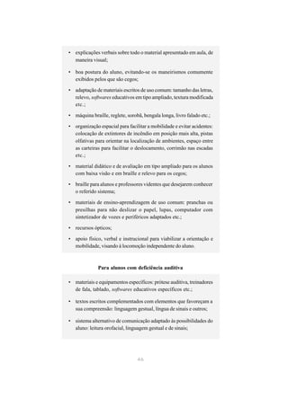 • explicações verbais sobre todo o material apresentado em aula, de
  maneira visual;

• boa postura do aluno, evitando-se os maneirismos comumente
  exibidos pelos que são cegos;

• adaptação de materiais escritos de uso comum: tamanho das letras,
  relevo, softwares educativos em tipo ampliado, textura modificada
  etc.;

• máquina braille, reglete, sorobã, bengala longa, livro falado etc.;

• organização espacial para facilitar a mobilidade e evitar acidentes:
  colocação de extintores de incêndio em posição mais alta, pistas
  olfativas para orientar na localização de ambientes, espaço entre
  as carteiras para facilitar o deslocamento, corrimão nas escadas
  etc.;

• material didático e de avaliação em tipo ampliado para os alunos
  com baixa visão e em braille e relevo para os cegos;

• braille para alunos e professores videntes que desejarem conhecer
  o referido sistema;

• materiais de ensino-aprendizagem de uso comum: pranchas ou
  presilhas para não deslizar o papel, lupas, computador com
  sintetizador de vozes e periféricos adaptados etc.;

• recursos ópticos;

• apoio físico, verbal e instrucional para viabilizar a orientação e
  mobilidade, visando à locomoção independente do aluno.



              Para alunos com deficiência auditiva

• materiais e equipamentos específicos: prótese auditiva, treinadores
  de fala, tablado, softwares educativos específicos etc.;

• textos escritos complementados com elementos que favoreçam a
  sua compreensão: linguagem gestual, língua de sinais e outros;

• sistema alternativo de comunicação adaptado às possibilidades do
  aluno: leitura orofacial, linguagem gestual e de sinais;




                                 46
 