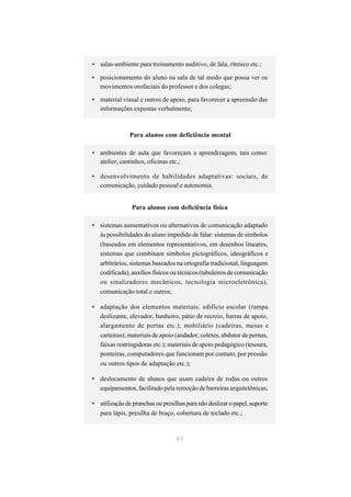• salas-ambiente para treinamento auditivo, de fala, rítmico etc.;

• posicionamento do aluno na sala de tal modo que possa ver os
  movimentos orofaciais do professor e dos colegas;

• material visual e outros de apoio, para favorecer a apreensão das
  informações expostas verbalmente;



               Para alunos com deficiência mental

• ambientes de aula que favoreçam a aprendizagem, tais como:
  atelier, cantinhos, oficinas etc.;

• desenvolvimento de habilidades adaptativas: sociais, de
  comunicação, cuidado pessoal e autonomia.


                Para alunos com deficiência física

• sistemas aumentativos ou alternativos de comunicação adaptado
  às possibilidades do aluno impedido de falar: sistemas de símbolos
  (baseados em elementos representativos, em desenhos lineares,
  sistemas que combinam símbolos pictográficos, ideográficos e
  arbitrários, sistemas baseados na ortografia tradicional, linguagem
  codificada), auxílios físicos ou técnicos (tabuleiros de comunicação
  ou sinalizadores mecânicos, tecnologia microeletrônica),
  comunicação total e outros;

• adaptação dos elementos materiais: edifício escolar (rampa
  deslizante, elevador, banheiro, pátio de recreio, barras de apoio,
  alargamento de portas etc.); mobiliário (cadeiras, mesas e
  carteiras); materiais de apoio (andador, coletes, abdutor de pernas,
  faixas restringidoras etc.); materiais de apoio pedagógico (tesoura,
  ponteiras, computadores que funcionam por contato, por pressão
  ou outros tipos de adaptação etc.);

• deslocamento de alunos que usam cadeira de rodas ou outros
  equipamentos, facilitado pela remoção de barreiras arquitetônicas;

• utilização de pranchas ou presilhas para não deslizar o papel, suporte
  para lápis, presilha de braço, cobertura de teclado etc.;


                                  47
 