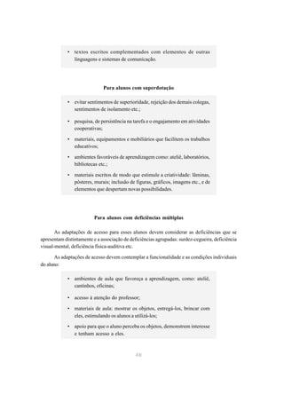 • textos escritos complementados com elementos de outras
               linguagens e sistemas de comunicação.




                              Para alunos com superdotação

             • evitar sentimentos de superioridade, rejeição dos demais colegas,
               sentimentos de isolamento etc.;

             • pesquisa, de persistência na tarefa e o engajamento em atividades
               cooperativas;

             • materiais, equipamentos e mobiliários que facilitem os trabalhos
               educativos;

             • ambientes favoráveis de aprendizagem como: ateliê, laboratórios,
               bibliotecas etc.;

             • materiais escritos de modo que estimule a criatividade: lâminas,
               pôsteres, murais; inclusão de figuras, gráficos, imagens etc., e de
               elementos que despertam novas possibilidades.




                         Para alunos com deficiências múltiplas

       As adaptações de acesso para esses alunos devem considerar as deficiências que se
apresentam distintamente e a associação de deficiências agrupadas: surdez-cegueira, deficiência
visual-mental, deficiência física-auditiva etc.

       As adaptações de acesso devem contemplar a funcionalidade e as condições individuais
do aluno:

             • ambientes de aula que favoreça a aprendizagem, como: ateliê,
               cantinhos, oficinas;

             • acesso à atenção do professor;

             • materiais de aula: mostrar os objetos, entregá-los, brincar com
               eles, estimulando os alunos a utilizá-los;
             • apoio para que o aluno perceba os objetos, demonstrem interesse
               e tenham acesso a eles.



                                             48
 