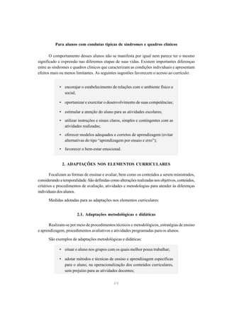 Para alunos com condutas típicas de síndromes e quadros clínicos

       O comportamento desses alunos não se manifesta por igual nem parece ter o mesmo
significado e expressão nas diferentes etapas de suas vidas. Existem importantes diferenças
entre as síndromes e quadros clínicos que caracterizam as condições individuais e apresentam
efeitos mais ou menos limitantes. As seguintes sugestões favorecem o acesso ao currículo:


             • encorajar o estabelecimento de relações com o ambiente físico e
               social;

             • oportunizar e exercitar o desenvolvimento de suas competências;

             • estimular a atenção do aluno para as atividades escolares;

             • utilizar instruções e sinais claros, simples e contingentes com as
               atividades realizadas;

             • oferecer modelos adequados e corretos de aprendizagem (evitar
               alternativas do tipo “aprendizagem por ensaio e erro”);

             • favorecer o bem-estar emocional.


              2. ADAPTAÇÕES NOS ELEMENTOS CURRICULARES

       Focalizam as formas de ensinar e avaliar, bem como os conteúdos a serem ministrados,
considerando a temporalidade. São definidas como alterações realizadas nos objetivos, conteúdos,
critérios e procedimentos de avaliação, atividades e metodologias para atender às diferenças
individuais dos alunos.

      Medidas adotadas para as adaptações nos elementos curriculares:


                       2.1. Adaptações metodológicas e didáticas

      Realizam-se por meio de procedimentos técnicos e metodológicos, estratégias de ensino
e aprendizagem, procedimentos avaliativos e atividades programadas para os alunos.

      São exemplos de adaptações metodológicas e didáticas:

             • situar o aluno nos grupos com os quais melhor possa trabalhar;

             • adotar métodos e técnicas de ensino e aprendizagem específicas
               para o aluno, na operacionalização dos conteúdos curriculares,
               sem prejuízo para as atividades docentes;


                                              49
 