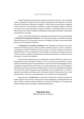 AO PROFESSOR

      O papel fundamental da educação no desenvolvimento das pessoas e das sociedades
amplia-se ainda mais no despertar do novo milênio e aponta para a necessidade de se construir
uma escola voltada para a formação de cidadãos. Vivemos numa era marcada pela competição
e pela excelência, em que progressos científicos e avanços tecnológicos definem exigências
novas para os jovens que ingressarão no mundo do trabalho. Tal demanda impõe uma revisão
dos currículos, que orientam o trabalho cotidianamente realizado pelos professores e especialistas
em educação do nosso país.

       Assim, é com imensa satisfação que entregamos aos professores do ensino fundamental
os Parâmetros Curriculares Nacionais, com a intenção de ampliar e aprofundar um debate
educacional que envolva escolas, pais, governos e sociedade e dê origem a uma transformação
positiva no sistema educativo brasileiro.

       Os Parâmetros Curriculares Nacionais foram elaborados procurando, de um lado,
respeitar diversidades regionais, culturais, políticas existentes no país e, de outro, considerar a
necessidade de construir referências nacionais comuns ao processo educativo em todas as
regiões brasileiras. Com isso, pretende-se criar condições, nas escolas, que permitam aos nossos
jovens ter acesso ao conjunto de conhecimentos socialmente elaborados e reconhecidos como
necessários ao exercício da cidadania.

       Os documentos apresentados são o resultado de um longo trabalho que contou com a
participação de muitos educadores brasileiros e têm a marca de suas experiências e de seus
estudos, permitindo assim que fossem produzidos no contexto das discussões pedagógicas atuais.
Inicialmente foram elaborados documentos, em versões preliminares, para serem analisados e
debatidos por professores que atuam em diferentes graus de ensino, por especialistas da educação
e de outras áreas, além de instituições governamentais e não- governamentais. As críticas e
sugestões apresentadas contribuíram para a elaboração da atual versão, que deverá ser revista
periodicamente, com base no acompanhamento e na avaliação de sua implementação.
       Esperamos que os Parâmetros sirvam de apoio às discussões e ao desenvolvimento do
projeto educativo de sua escola, à reflexão sobre a prática pedagógica, ao planejamento de suas
aulas, à análise e seleção de materiais didáticos e de recursos tecnológicos e, em especial, que
possam contribuir para sua formação e atualização profissional.




                                      Paulo Renato Souza
                                Ministro da Educação e do Desporto
 