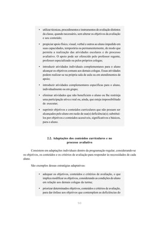 • utilizar técnicas, procedimentos e instrumentos de avaliação distintos
              da classe, quando necessário, sem alterar os objetivos da avaliação
              e seu conteúdo;

            • propiciar apoio físico, visual, verbal e outros ao aluno impedido em
              suas capacidades, temporária ou permanentemente, de modo que
              permita a realização das atividades escolares e do processo
              avaliativo. O apoio pode ser oferecido pelo professor regente,
              professor especializado ou pelos próprios colegas;

            • introduzir atividades individuais complementares para o aluno
              alcançar os objetivos comuns aos demais colegas. Essas atividades
              podem realizar-se na própria sala de aula ou em atendimentos de
              apoio;

            • introduzir atividades complementares específicas para o aluno,
              individualmente ou em grupo;
            • eliminar atividades que não beneficiem o aluno ou lhe restrinja
              uma participação ativa e real ou, ainda, que esteja impossibilitado
              de executar;

            • suprimir objetivos e conteúdos curriculares que não possam ser
              alcançados pelo aluno em razão de sua(s) deficiência(s); substituí-
              los por objetivos e conteúdos acessíveis, significativos e básicos,
              para o aluno.




                   2.2. Adaptações dos conteúdos curriculares e no
                                 processo avaliativo

       Consistem em adaptações individuais dentro da programação regular, considerando-se
os objetivos, os conteúdos e os critérios de avaliação para responder às necessidades de cada
aluno.

      São exemplos dessas estratégias adaptativas:

            • adequar os objetivos, conteúdos e critérios de avaliação, o que
              implica modificar os objetivos, considerando as condições do aluno
              em relação aos demais colegas da turma;

            • priorizar determinados objetivos, conteúdos e critérios de avaliação,
              para dar ênfase aos objetivos que contemplem as deficiências do


                                              50
 