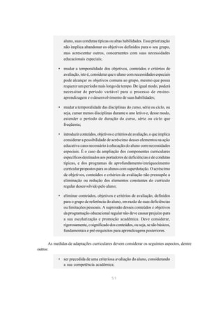 aluno, suas condutas típicas ou altas habilidades. Essa priorização
               não implica abandonar os objetivos definidos para o seu grupo,
               mas acrescentar outros, concernentes com suas necessidades
               educacionais especiais;

            • mudar a temporalidade dos objetivos, conteúdos e critérios de
              avaliação, isto é, considerar que o aluno com necessidades especiais
              pode alcançar os objetivos comuns ao grupo, mesmo que possa
              requerer um período mais longo de tempo. De igual modo, poderá
              necessitar de período variável para o processo de ensino-
              aprendizagem e o desenvolvimento de suas habilidades;

            • mudar a temporalidade das disciplinas do curso, série ou ciclo, ou
              seja, cursar menos disciplinas durante o ano letivo e, desse modo,
              estender o período de duração do curso, série ou ciclo que
              freqüenta;

            • introduzir conteúdos, objetivos e critérios de avaliação, o que implica
              considerar a possibilidade de acréscimo desses elementos na ação
              educativa caso necessário à educação do aluno com necessidades
              especiais. É o caso da ampliação dos componentes curriculares
              específicos destinados aos portadores de deficiências e de condutas
              típicas, e dos programas de aprofundamento/enriquecimento
              curricular propostos para os alunos com superdotação. O acréscimo
              de objetivos, conteúdos e critérios de avaliação não pressupõe a
              eliminação ou redução dos elementos constantes do currículo
              regular desenvolvido pelo aluno;

            • eliminar conteúdos, objetivos e critérios de avaliação, definidos
              para o grupo de referência do aluno, em razão de suas deficiências
              ou limitações pessoais. A supressão desses conteúdos e objetivos
              da programação educacional regular não deve causar prejuízo para
              a sua escolarização e promoção acadêmica. Deve considerar,
              rigorosamente, o significado dos conteúdos, ou seja, se são básicos,
              fundamentais e pré-requisitos para aprendizagens posteriores.


       As medidas de adaptações curriculares devem considerar os seguintes aspectos, dentre
outros:

            • ser precedida de uma criteriosa avaliação do aluno, considerando
              a sua competência acadêmica;


                                              51
 