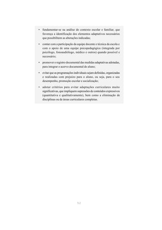 • fundamentar-se na análise do contexto escolar e familiar, que
  favoreça a identificação dos elementos adaptativos necessários
  que possibilitem as alterações indicadas;

• contar com a participação da equipe docente e técnica da escola e
  com o apoio de uma equipe psicopedagógica (integrada por
  psicólogo, fonoaudiólogo, médico e outros) quando possível e
  necessário;

• promover o registro documental das medidas adaptativas adotadas,
  para integrar o acervo documental do aluno;

• evitar que as programações individuais sejam definidas, organizadas
  e realizadas com prejuízo para o aluno, ou seja, para o seu
  desempenho, promoção escolar e socialização;

• adotar critérios para evitar adaptações curriculares muito
  significativas, que impliquem supressões de conteúdos expressivos
  (quantitativa e qualitativamente), bem como a eliminação de
  disciplinas ou de áreas curriculares completas.




                                52
 